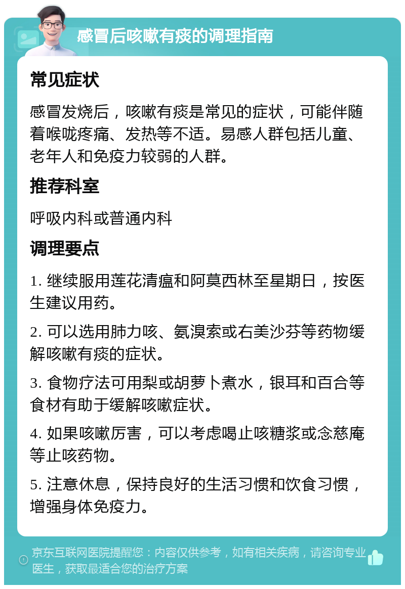 感冒后咳嗽有痰的调理指南 常见症状 感冒发烧后，咳嗽有痰是常见的症状，可能伴随着喉咙疼痛、发热等不适。易感人群包括儿童、老年人和免疫力较弱的人群。 推荐科室 呼吸内科或普通内科 调理要点 1. 继续服用莲花清瘟和阿莫西林至星期日，按医生建议用药。 2. 可以选用肺力咳、氨溴索或右美沙芬等药物缓解咳嗽有痰的症状。 3. 食物疗法可用梨或胡萝卜煮水，银耳和百合等食材有助于缓解咳嗽症状。 4. 如果咳嗽厉害，可以考虑喝止咳糖浆或念慈庵等止咳药物。 5. 注意休息，保持良好的生活习惯和饮食习惯，增强身体免疫力。