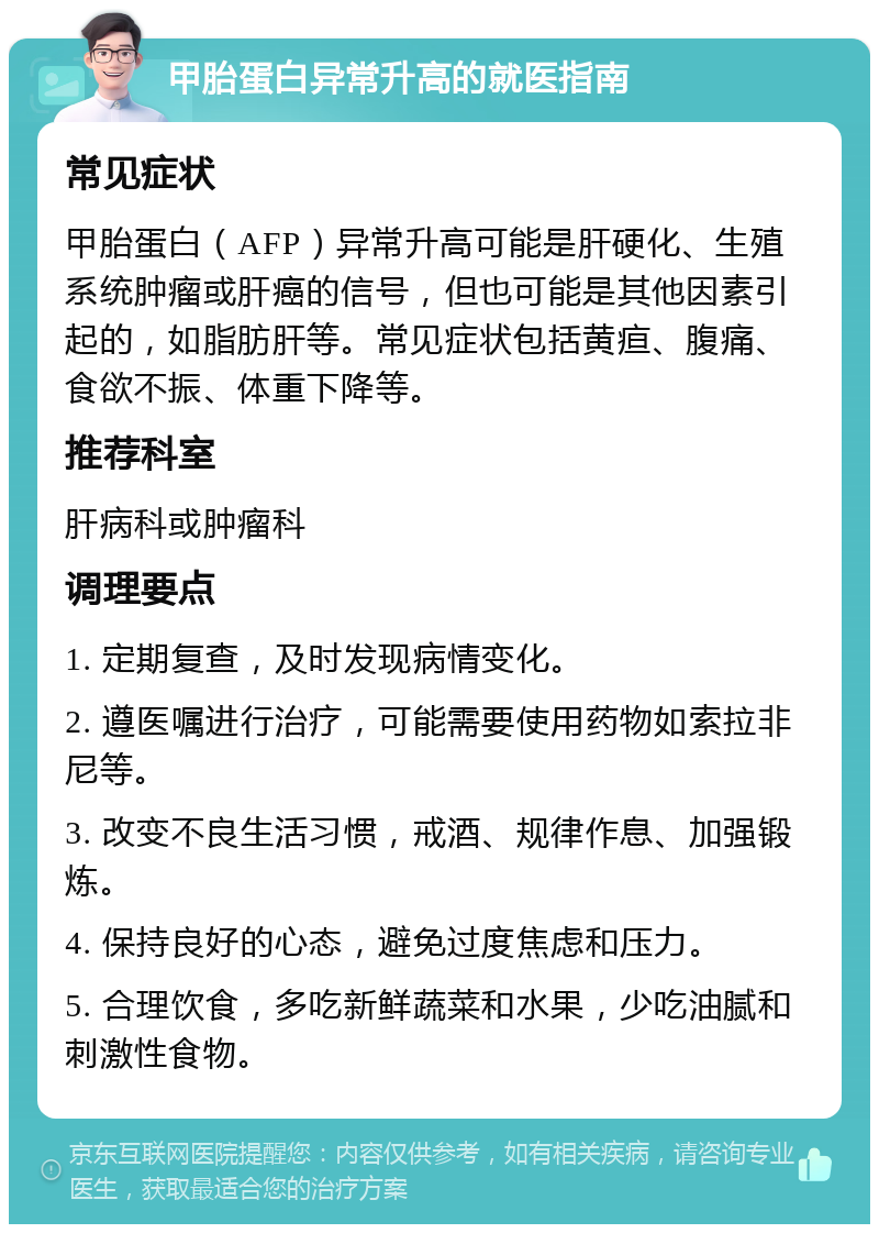 甲胎蛋白异常升高的就医指南 常见症状 甲胎蛋白（AFP）异常升高可能是肝硬化、生殖系统肿瘤或肝癌的信号，但也可能是其他因素引起的，如脂肪肝等。常见症状包括黄疸、腹痛、食欲不振、体重下降等。 推荐科室 肝病科或肿瘤科 调理要点 1. 定期复查，及时发现病情变化。 2. 遵医嘱进行治疗，可能需要使用药物如索拉非尼等。 3. 改变不良生活习惯，戒酒、规律作息、加强锻炼。 4. 保持良好的心态，避免过度焦虑和压力。 5. 合理饮食，多吃新鲜蔬菜和水果，少吃油腻和刺激性食物。