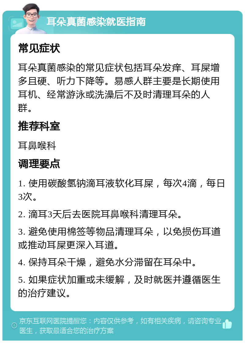 耳朵真菌感染就医指南 常见症状 耳朵真菌感染的常见症状包括耳朵发痒、耳屎增多且硬、听力下降等。易感人群主要是长期使用耳机、经常游泳或洗澡后不及时清理耳朵的人群。 推荐科室 耳鼻喉科 调理要点 1. 使用碳酸氢钠滴耳液软化耳屎，每次4滴，每日3次。 2. 滴耳3天后去医院耳鼻喉科清理耳朵。 3. 避免使用棉签等物品清理耳朵，以免损伤耳道或推动耳屎更深入耳道。 4. 保持耳朵干燥，避免水分滞留在耳朵中。 5. 如果症状加重或未缓解，及时就医并遵循医生的治疗建议。