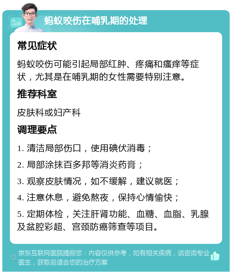 蚂蚁咬伤在哺乳期的处理 常见症状 蚂蚁咬伤可能引起局部红肿、疼痛和瘙痒等症状，尤其是在哺乳期的女性需要特别注意。 推荐科室 皮肤科或妇产科 调理要点 1. 清洁局部伤口，使用碘伏消毒； 2. 局部涂抹百多邦等消炎药膏； 3. 观察皮肤情况，如不缓解，建议就医； 4. 注意休息，避免熬夜，保持心情愉快； 5. 定期体检，关注肝肾功能、血糖、血脂、乳腺及盆腔彩超、宫颈防癌筛查等项目。