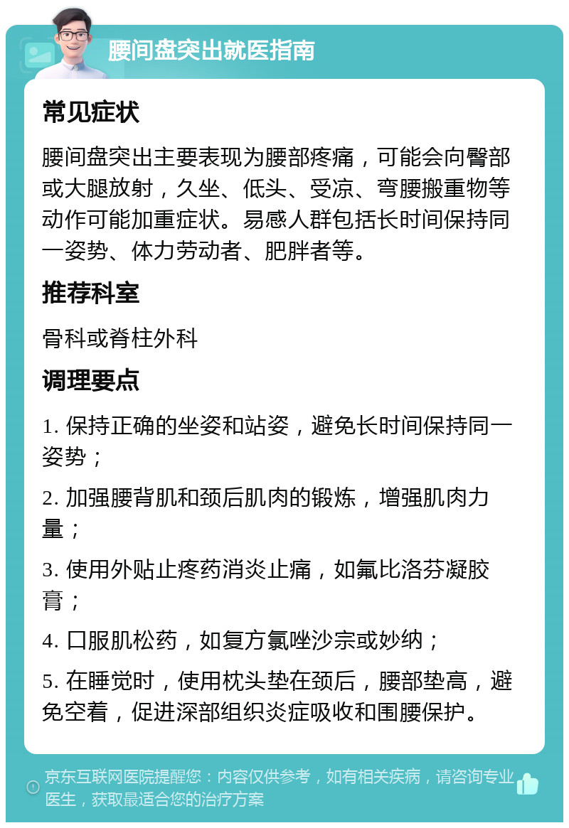 腰间盘突出就医指南 常见症状 腰间盘突出主要表现为腰部疼痛，可能会向臀部或大腿放射，久坐、低头、受凉、弯腰搬重物等动作可能加重症状。易感人群包括长时间保持同一姿势、体力劳动者、肥胖者等。 推荐科室 骨科或脊柱外科 调理要点 1. 保持正确的坐姿和站姿，避免长时间保持同一姿势； 2. 加强腰背肌和颈后肌肉的锻炼，增强肌肉力量； 3. 使用外贴止疼药消炎止痛，如氟比洛芬凝胶膏； 4. 口服肌松药，如复方氯唑沙宗或妙纳； 5. 在睡觉时，使用枕头垫在颈后，腰部垫高，避免空着，促进深部组织炎症吸收和围腰保护。