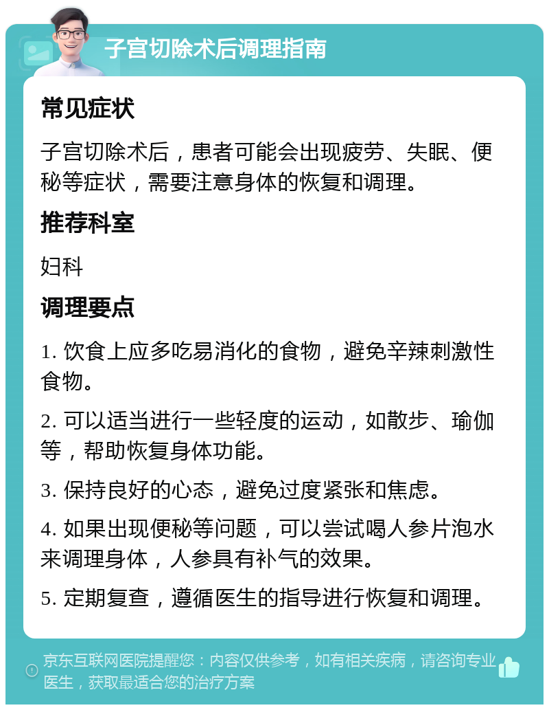 子宫切除术后调理指南 常见症状 子宫切除术后，患者可能会出现疲劳、失眠、便秘等症状，需要注意身体的恢复和调理。 推荐科室 妇科 调理要点 1. 饮食上应多吃易消化的食物，避免辛辣刺激性食物。 2. 可以适当进行一些轻度的运动，如散步、瑜伽等，帮助恢复身体功能。 3. 保持良好的心态，避免过度紧张和焦虑。 4. 如果出现便秘等问题，可以尝试喝人参片泡水来调理身体，人参具有补气的效果。 5. 定期复查，遵循医生的指导进行恢复和调理。