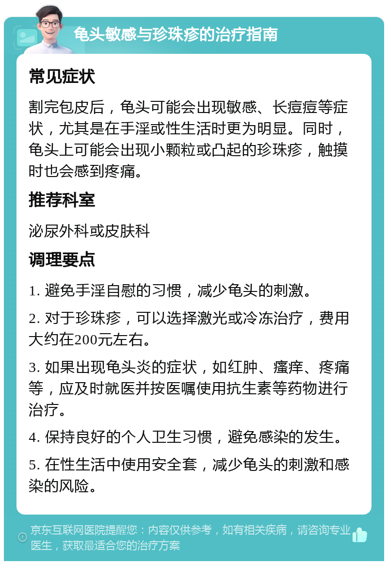 龟头敏感与珍珠疹的治疗指南 常见症状 割完包皮后，龟头可能会出现敏感、长痘痘等症状，尤其是在手淫或性生活时更为明显。同时，龟头上可能会出现小颗粒或凸起的珍珠疹，触摸时也会感到疼痛。 推荐科室 泌尿外科或皮肤科 调理要点 1. 避免手淫自慰的习惯，减少龟头的刺激。 2. 对于珍珠疹，可以选择激光或冷冻治疗，费用大约在200元左右。 3. 如果出现龟头炎的症状，如红肿、瘙痒、疼痛等，应及时就医并按医嘱使用抗生素等药物进行治疗。 4. 保持良好的个人卫生习惯，避免感染的发生。 5. 在性生活中使用安全套，减少龟头的刺激和感染的风险。