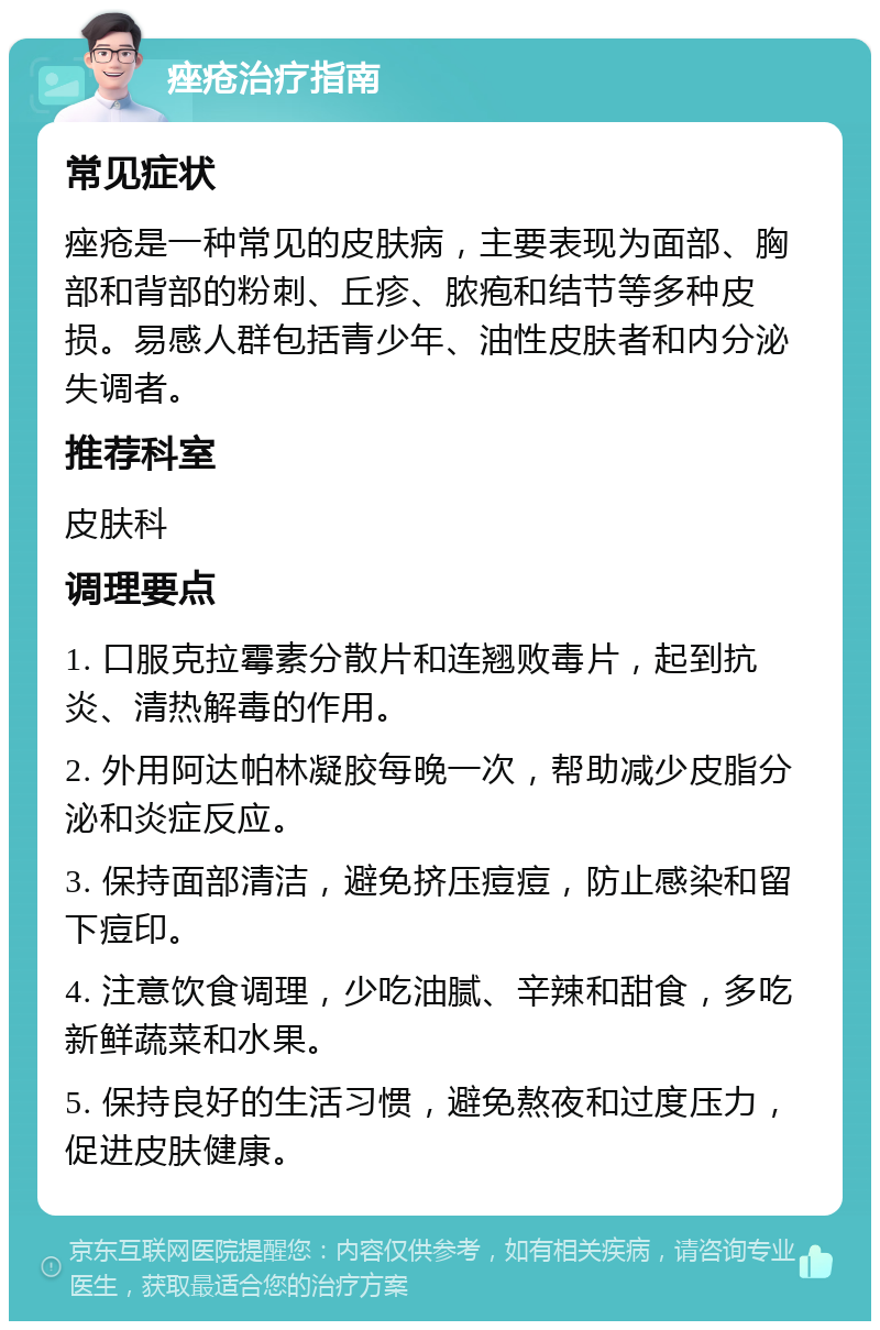 痤疮治疗指南 常见症状 痤疮是一种常见的皮肤病，主要表现为面部、胸部和背部的粉刺、丘疹、脓疱和结节等多种皮损。易感人群包括青少年、油性皮肤者和内分泌失调者。 推荐科室 皮肤科 调理要点 1. 口服克拉霉素分散片和连翘败毒片，起到抗炎、清热解毒的作用。 2. 外用阿达帕林凝胶每晚一次，帮助减少皮脂分泌和炎症反应。 3. 保持面部清洁，避免挤压痘痘，防止感染和留下痘印。 4. 注意饮食调理，少吃油腻、辛辣和甜食，多吃新鲜蔬菜和水果。 5. 保持良好的生活习惯，避免熬夜和过度压力，促进皮肤健康。