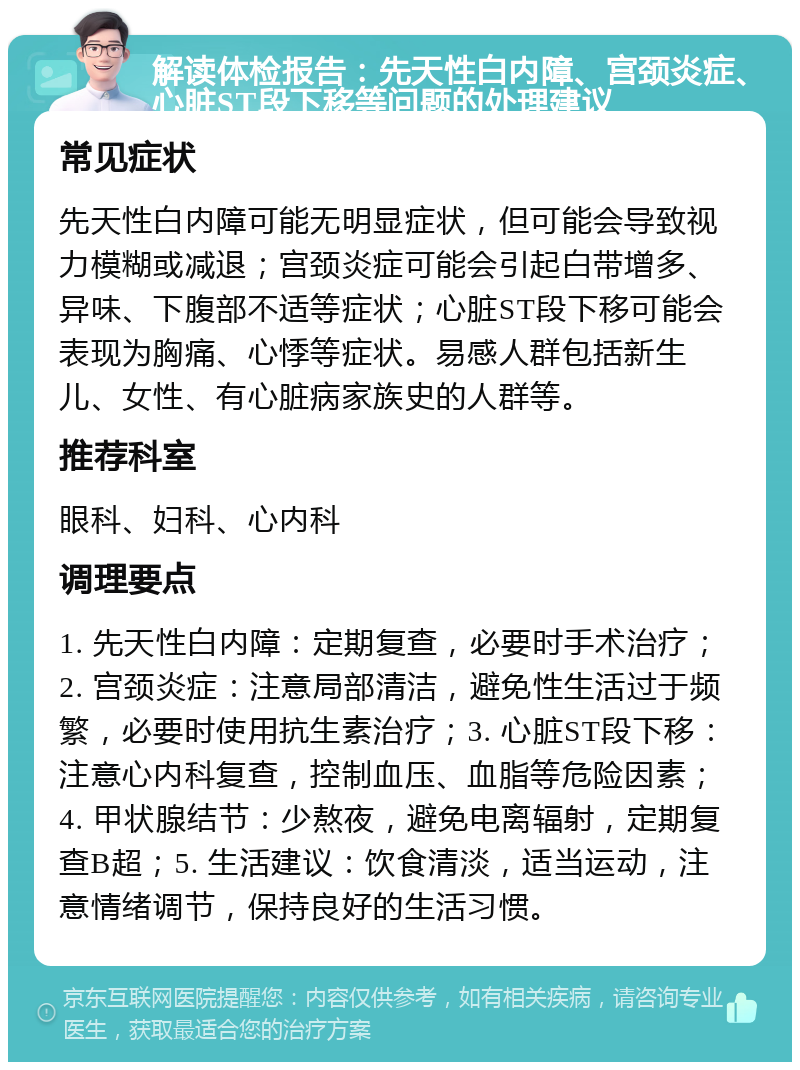 解读体检报告：先天性白内障、宫颈炎症、心脏ST段下移等问题的处理建议 常见症状 先天性白内障可能无明显症状，但可能会导致视力模糊或减退；宫颈炎症可能会引起白带增多、异味、下腹部不适等症状；心脏ST段下移可能会表现为胸痛、心悸等症状。易感人群包括新生儿、女性、有心脏病家族史的人群等。 推荐科室 眼科、妇科、心内科 调理要点 1. 先天性白内障：定期复查，必要时手术治疗；2. 宫颈炎症：注意局部清洁，避免性生活过于频繁，必要时使用抗生素治疗；3. 心脏ST段下移：注意心内科复查，控制血压、血脂等危险因素；4. 甲状腺结节：少熬夜，避免电离辐射，定期复查B超；5. 生活建议：饮食清淡，适当运动，注意情绪调节，保持良好的生活习惯。