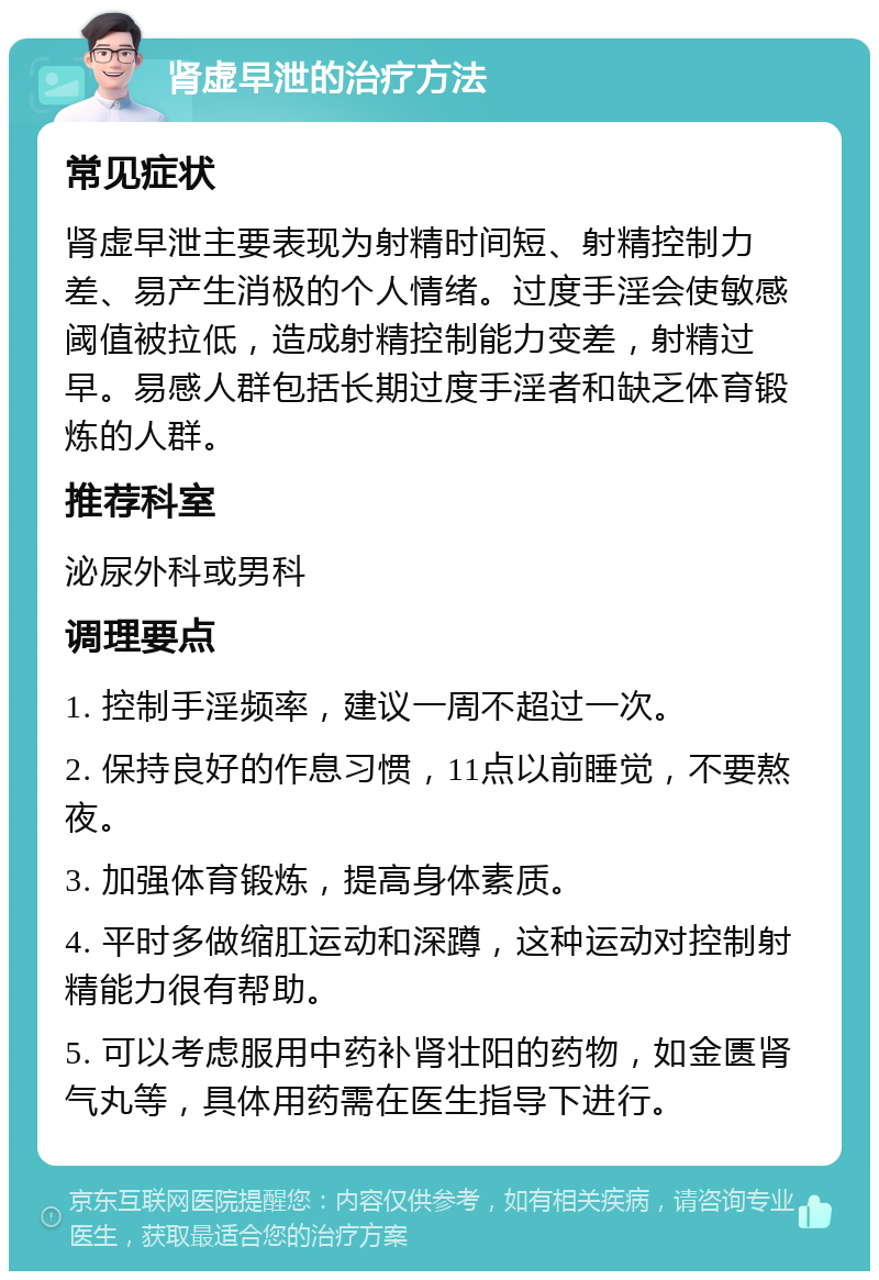 肾虚早泄的治疗方法 常见症状 肾虚早泄主要表现为射精时间短、射精控制力差、易产生消极的个人情绪。过度手淫会使敏感阈值被拉低，造成射精控制能力变差，射精过早。易感人群包括长期过度手淫者和缺乏体育锻炼的人群。 推荐科室 泌尿外科或男科 调理要点 1. 控制手淫频率，建议一周不超过一次。 2. 保持良好的作息习惯，11点以前睡觉，不要熬夜。 3. 加强体育锻炼，提高身体素质。 4. 平时多做缩肛运动和深蹲，这种运动对控制射精能力很有帮助。 5. 可以考虑服用中药补肾壮阳的药物，如金匮肾气丸等，具体用药需在医生指导下进行。