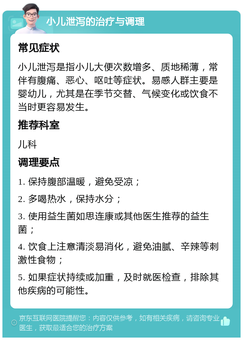 小儿泄泻的治疗与调理 常见症状 小儿泄泻是指小儿大便次数增多、质地稀薄，常伴有腹痛、恶心、呕吐等症状。易感人群主要是婴幼儿，尤其是在季节交替、气候变化或饮食不当时更容易发生。 推荐科室 儿科 调理要点 1. 保持腹部温暖，避免受凉； 2. 多喝热水，保持水分； 3. 使用益生菌如思连康或其他医生推荐的益生菌； 4. 饮食上注意清淡易消化，避免油腻、辛辣等刺激性食物； 5. 如果症状持续或加重，及时就医检查，排除其他疾病的可能性。