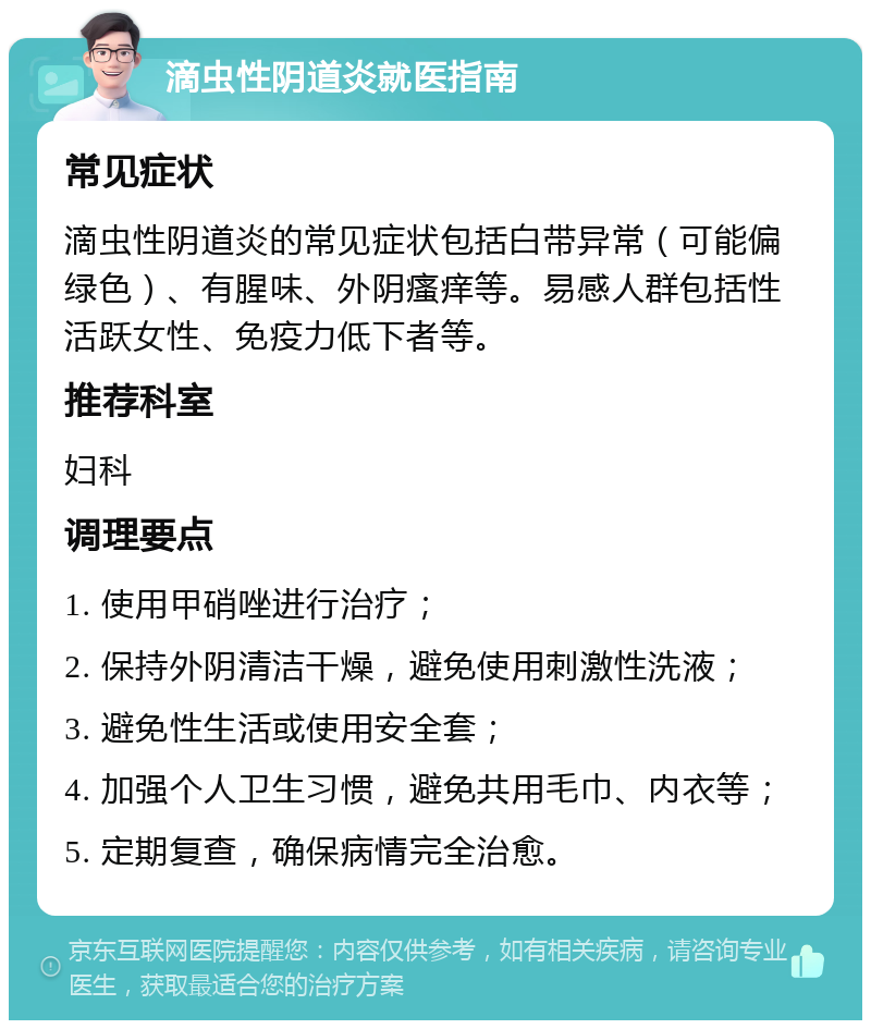 滴虫性阴道炎就医指南 常见症状 滴虫性阴道炎的常见症状包括白带异常（可能偏绿色）、有腥味、外阴瘙痒等。易感人群包括性活跃女性、免疫力低下者等。 推荐科室 妇科 调理要点 1. 使用甲硝唑进行治疗； 2. 保持外阴清洁干燥，避免使用刺激性洗液； 3. 避免性生活或使用安全套； 4. 加强个人卫生习惯，避免共用毛巾、内衣等； 5. 定期复查，确保病情完全治愈。