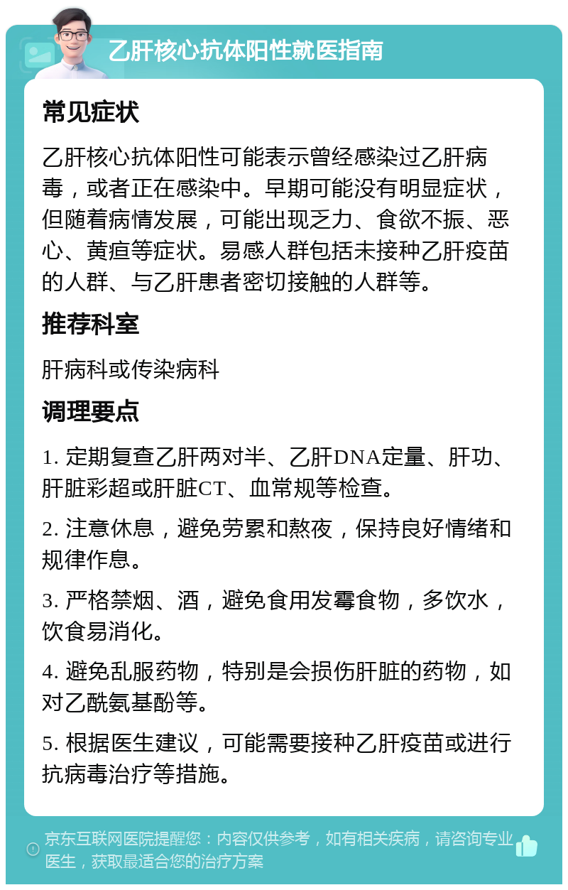 乙肝核心抗体阳性就医指南 常见症状 乙肝核心抗体阳性可能表示曾经感染过乙肝病毒，或者正在感染中。早期可能没有明显症状，但随着病情发展，可能出现乏力、食欲不振、恶心、黄疸等症状。易感人群包括未接种乙肝疫苗的人群、与乙肝患者密切接触的人群等。 推荐科室 肝病科或传染病科 调理要点 1. 定期复查乙肝两对半、乙肝DNA定量、肝功、肝脏彩超或肝脏CT、血常规等检查。 2. 注意休息，避免劳累和熬夜，保持良好情绪和规律作息。 3. 严格禁烟、酒，避免食用发霉食物，多饮水，饮食易消化。 4. 避免乱服药物，特别是会损伤肝脏的药物，如对乙酰氨基酚等。 5. 根据医生建议，可能需要接种乙肝疫苗或进行抗病毒治疗等措施。