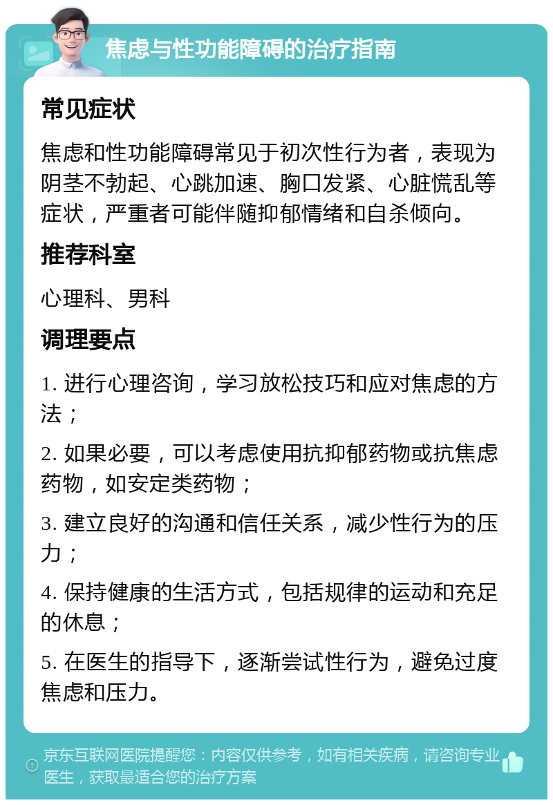 焦虑与性功能障碍的治疗指南 常见症状 焦虑和性功能障碍常见于初次性行为者，表现为阴茎不勃起、心跳加速、胸口发紧、心脏慌乱等症状，严重者可能伴随抑郁情绪和自杀倾向。 推荐科室 心理科、男科 调理要点 1. 进行心理咨询，学习放松技巧和应对焦虑的方法； 2. 如果必要，可以考虑使用抗抑郁药物或抗焦虑药物，如安定类药物； 3. 建立良好的沟通和信任关系，减少性行为的压力； 4. 保持健康的生活方式，包括规律的运动和充足的休息； 5. 在医生的指导下，逐渐尝试性行为，避免过度焦虑和压力。