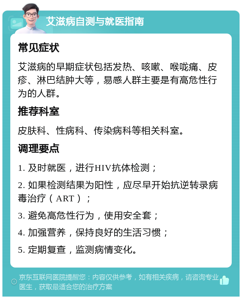 艾滋病自测与就医指南 常见症状 艾滋病的早期症状包括发热、咳嗽、喉咙痛、皮疹、淋巴结肿大等，易感人群主要是有高危性行为的人群。 推荐科室 皮肤科、性病科、传染病科等相关科室。 调理要点 1. 及时就医，进行HIV抗体检测； 2. 如果检测结果为阳性，应尽早开始抗逆转录病毒治疗（ART）； 3. 避免高危性行为，使用安全套； 4. 加强营养，保持良好的生活习惯； 5. 定期复查，监测病情变化。