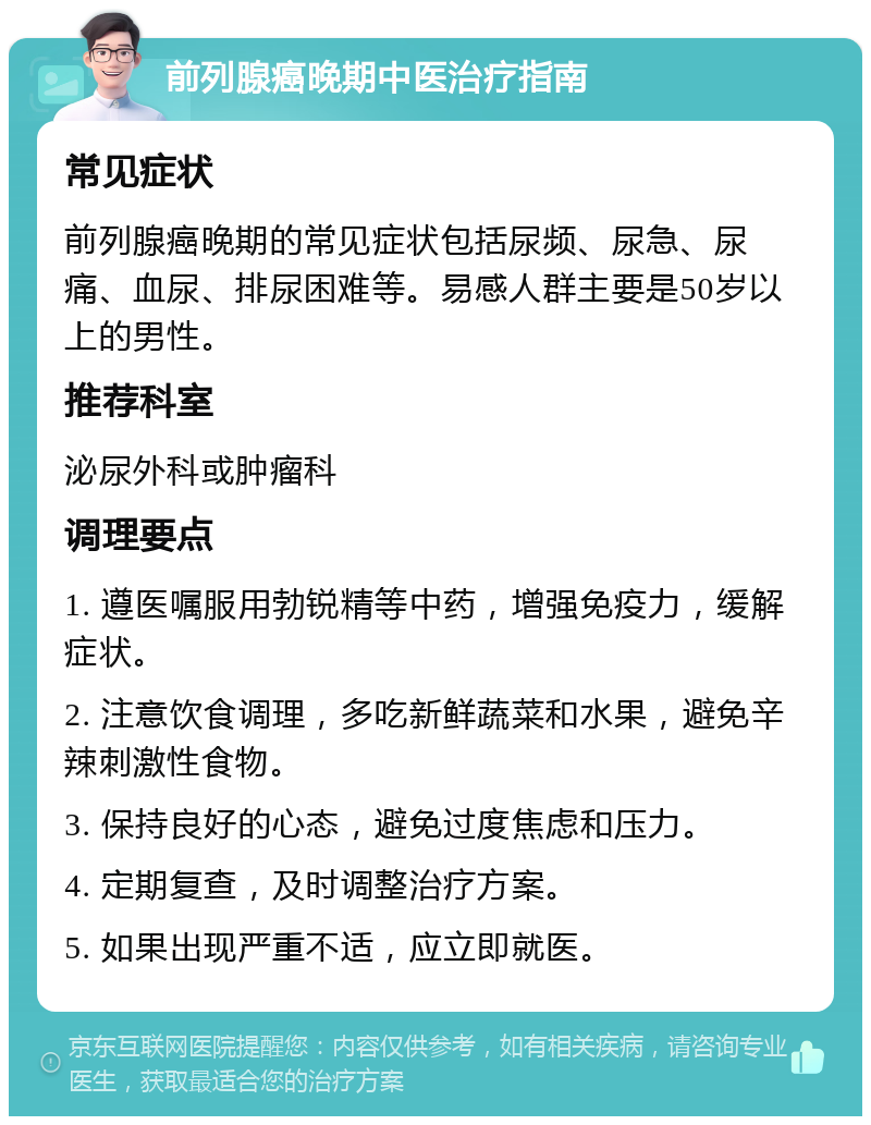 前列腺癌晚期中医治疗指南 常见症状 前列腺癌晚期的常见症状包括尿频、尿急、尿痛、血尿、排尿困难等。易感人群主要是50岁以上的男性。 推荐科室 泌尿外科或肿瘤科 调理要点 1. 遵医嘱服用勃锐精等中药，增强免疫力，缓解症状。 2. 注意饮食调理，多吃新鲜蔬菜和水果，避免辛辣刺激性食物。 3. 保持良好的心态，避免过度焦虑和压力。 4. 定期复查，及时调整治疗方案。 5. 如果出现严重不适，应立即就医。