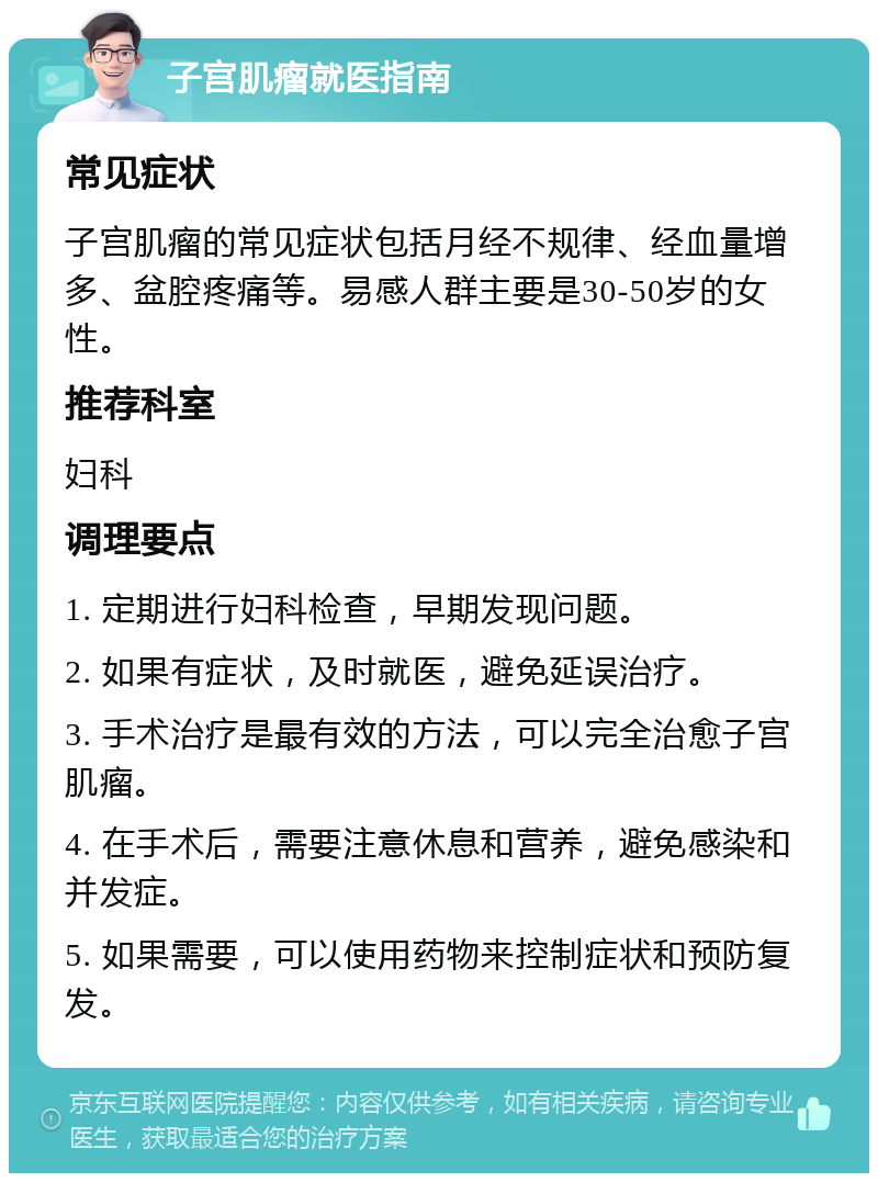 子宫肌瘤就医指南 常见症状 子宫肌瘤的常见症状包括月经不规律、经血量增多、盆腔疼痛等。易感人群主要是30-50岁的女性。 推荐科室 妇科 调理要点 1. 定期进行妇科检查，早期发现问题。 2. 如果有症状，及时就医，避免延误治疗。 3. 手术治疗是最有效的方法，可以完全治愈子宫肌瘤。 4. 在手术后，需要注意休息和营养，避免感染和并发症。 5. 如果需要，可以使用药物来控制症状和预防复发。