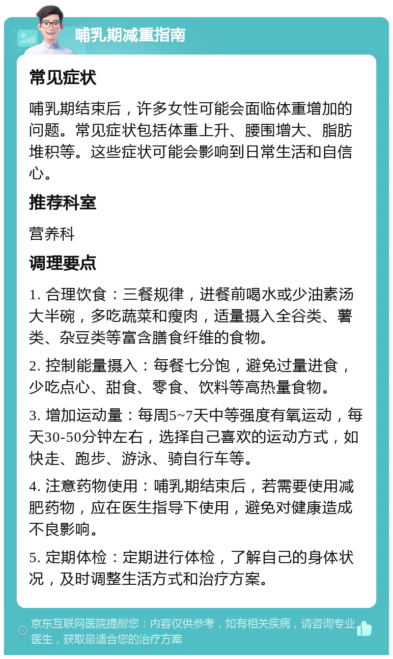 哺乳期减重指南 常见症状 哺乳期结束后，许多女性可能会面临体重增加的问题。常见症状包括体重上升、腰围增大、脂肪堆积等。这些症状可能会影响到日常生活和自信心。 推荐科室 营养科 调理要点 1. 合理饮食：三餐规律，进餐前喝水或少油素汤大半碗，多吃蔬菜和瘦肉，适量摄入全谷类、薯类、杂豆类等富含膳食纤维的食物。 2. 控制能量摄入：每餐七分饱，避免过量进食，少吃点心、甜食、零食、饮料等高热量食物。 3. 增加运动量：每周5~7天中等强度有氧运动，每天30-50分钟左右，选择自己喜欢的运动方式，如快走、跑步、游泳、骑自行车等。 4. 注意药物使用：哺乳期结束后，若需要使用减肥药物，应在医生指导下使用，避免对健康造成不良影响。 5. 定期体检：定期进行体检，了解自己的身体状况，及时调整生活方式和治疗方案。