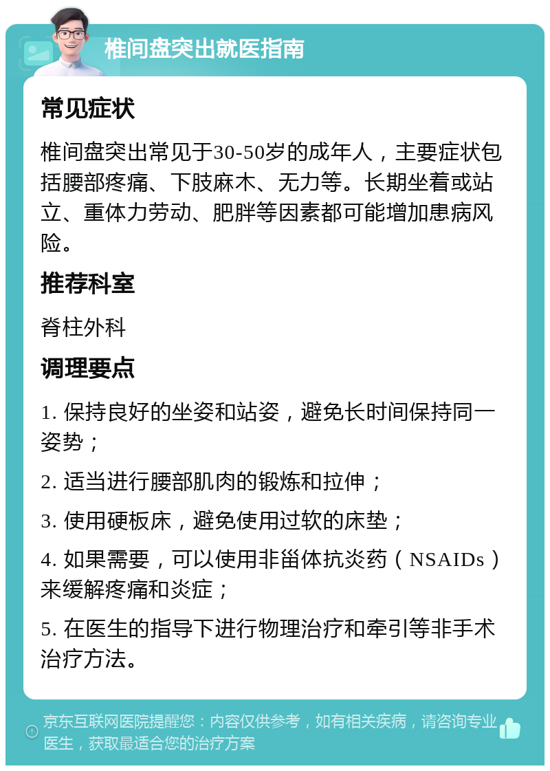 椎间盘突出就医指南 常见症状 椎间盘突出常见于30-50岁的成年人，主要症状包括腰部疼痛、下肢麻木、无力等。长期坐着或站立、重体力劳动、肥胖等因素都可能增加患病风险。 推荐科室 脊柱外科 调理要点 1. 保持良好的坐姿和站姿，避免长时间保持同一姿势； 2. 适当进行腰部肌肉的锻炼和拉伸； 3. 使用硬板床，避免使用过软的床垫； 4. 如果需要，可以使用非甾体抗炎药（NSAIDs）来缓解疼痛和炎症； 5. 在医生的指导下进行物理治疗和牵引等非手术治疗方法。