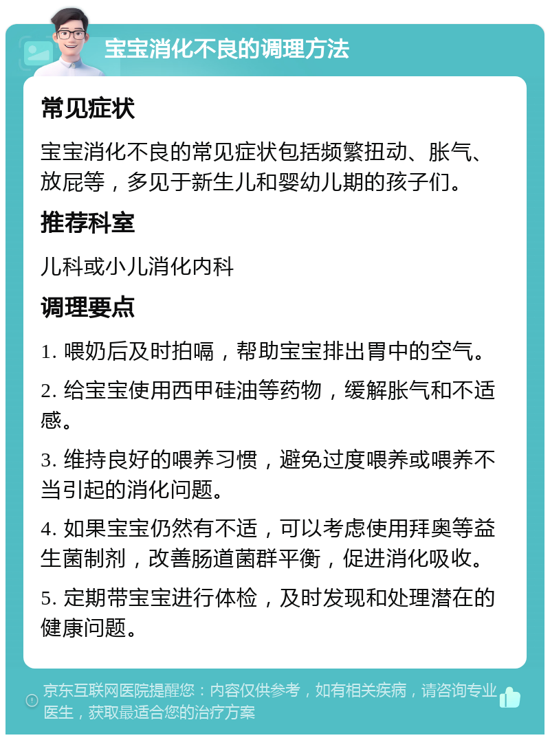 宝宝消化不良的调理方法 常见症状 宝宝消化不良的常见症状包括频繁扭动、胀气、放屁等，多见于新生儿和婴幼儿期的孩子们。 推荐科室 儿科或小儿消化内科 调理要点 1. 喂奶后及时拍嗝，帮助宝宝排出胃中的空气。 2. 给宝宝使用西甲硅油等药物，缓解胀气和不适感。 3. 维持良好的喂养习惯，避免过度喂养或喂养不当引起的消化问题。 4. 如果宝宝仍然有不适，可以考虑使用拜奥等益生菌制剂，改善肠道菌群平衡，促进消化吸收。 5. 定期带宝宝进行体检，及时发现和处理潜在的健康问题。