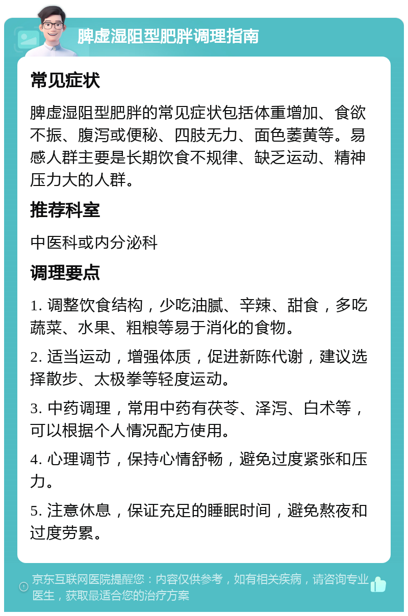 脾虚湿阻型肥胖调理指南 常见症状 脾虚湿阻型肥胖的常见症状包括体重增加、食欲不振、腹泻或便秘、四肢无力、面色萎黄等。易感人群主要是长期饮食不规律、缺乏运动、精神压力大的人群。 推荐科室 中医科或内分泌科 调理要点 1. 调整饮食结构，少吃油腻、辛辣、甜食，多吃蔬菜、水果、粗粮等易于消化的食物。 2. 适当运动，增强体质，促进新陈代谢，建议选择散步、太极拳等轻度运动。 3. 中药调理，常用中药有茯苓、泽泻、白术等，可以根据个人情况配方使用。 4. 心理调节，保持心情舒畅，避免过度紧张和压力。 5. 注意休息，保证充足的睡眠时间，避免熬夜和过度劳累。