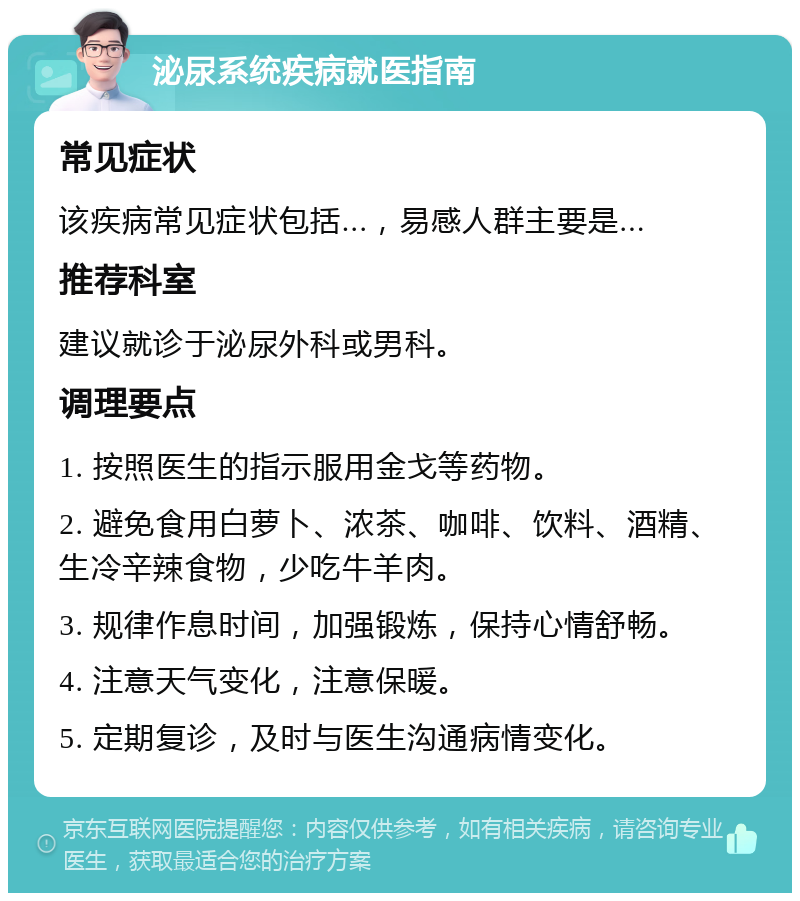 泌尿系统疾病就医指南 常见症状 该疾病常见症状包括...，易感人群主要是... 推荐科室 建议就诊于泌尿外科或男科。 调理要点 1. 按照医生的指示服用金戈等药物。 2. 避免食用白萝卜、浓茶、咖啡、饮料、酒精、生冷辛辣食物，少吃牛羊肉。 3. 规律作息时间，加强锻炼，保持心情舒畅。 4. 注意天气变化，注意保暖。 5. 定期复诊，及时与医生沟通病情变化。