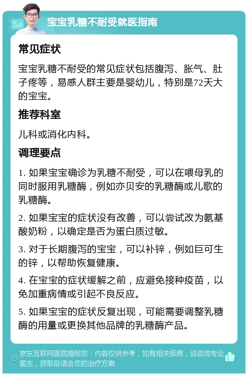 宝宝乳糖不耐受就医指南 常见症状 宝宝乳糖不耐受的常见症状包括腹泻、胀气、肚子疼等，易感人群主要是婴幼儿，特别是72天大的宝宝。 推荐科室 儿科或消化内科。 调理要点 1. 如果宝宝确诊为乳糖不耐受，可以在喂母乳的同时服用乳糖酶，例如亦贝安的乳糖酶或儿歌的乳糖酶。 2. 如果宝宝的症状没有改善，可以尝试改为氨基酸奶粉，以确定是否为蛋白质过敏。 3. 对于长期腹泻的宝宝，可以补锌，例如巨可生的锌，以帮助恢复健康。 4. 在宝宝的症状缓解之前，应避免接种疫苗，以免加重病情或引起不良反应。 5. 如果宝宝的症状反复出现，可能需要调整乳糖酶的用量或更换其他品牌的乳糖酶产品。