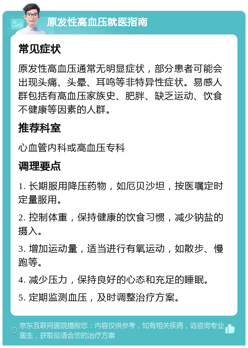 原发性高血压就医指南 常见症状 原发性高血压通常无明显症状，部分患者可能会出现头痛、头晕、耳鸣等非特异性症状。易感人群包括有高血压家族史、肥胖、缺乏运动、饮食不健康等因素的人群。 推荐科室 心血管内科或高血压专科 调理要点 1. 长期服用降压药物，如厄贝沙坦，按医嘱定时定量服用。 2. 控制体重，保持健康的饮食习惯，减少钠盐的摄入。 3. 增加运动量，适当进行有氧运动，如散步、慢跑等。 4. 减少压力，保持良好的心态和充足的睡眠。 5. 定期监测血压，及时调整治疗方案。