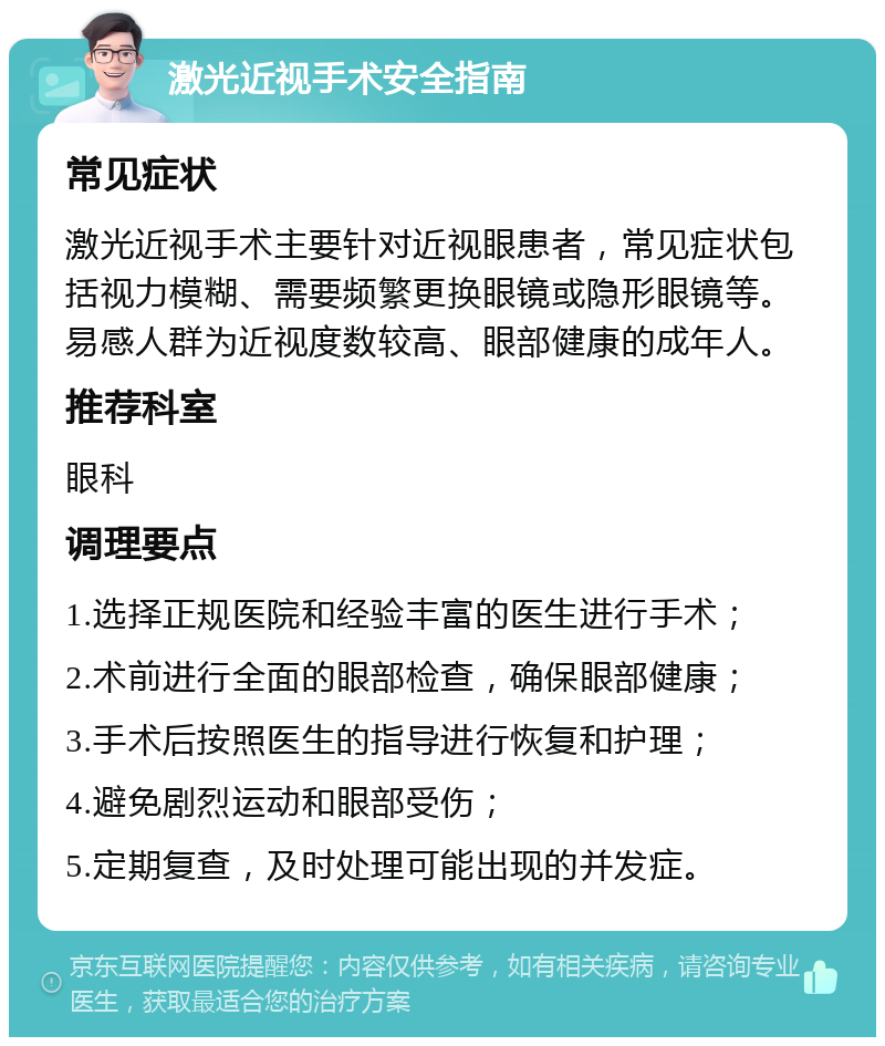 激光近视手术安全指南 常见症状 激光近视手术主要针对近视眼患者，常见症状包括视力模糊、需要频繁更换眼镜或隐形眼镜等。易感人群为近视度数较高、眼部健康的成年人。 推荐科室 眼科 调理要点 1.选择正规医院和经验丰富的医生进行手术； 2.术前进行全面的眼部检查，确保眼部健康； 3.手术后按照医生的指导进行恢复和护理； 4.避免剧烈运动和眼部受伤； 5.定期复查，及时处理可能出现的并发症。