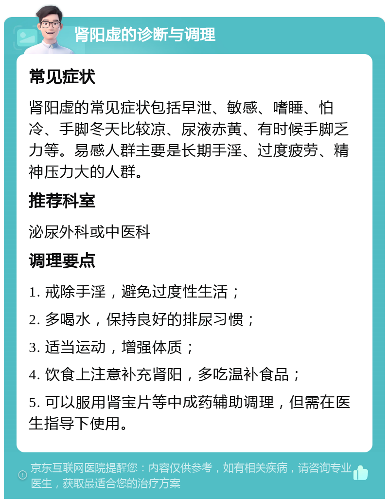 肾阳虚的诊断与调理 常见症状 肾阳虚的常见症状包括早泄、敏感、嗜睡、怕冷、手脚冬天比较凉、尿液赤黄、有时候手脚乏力等。易感人群主要是长期手淫、过度疲劳、精神压力大的人群。 推荐科室 泌尿外科或中医科 调理要点 1. 戒除手淫，避免过度性生活； 2. 多喝水，保持良好的排尿习惯； 3. 适当运动，增强体质； 4. 饮食上注意补充肾阳，多吃温补食品； 5. 可以服用肾宝片等中成药辅助调理，但需在医生指导下使用。