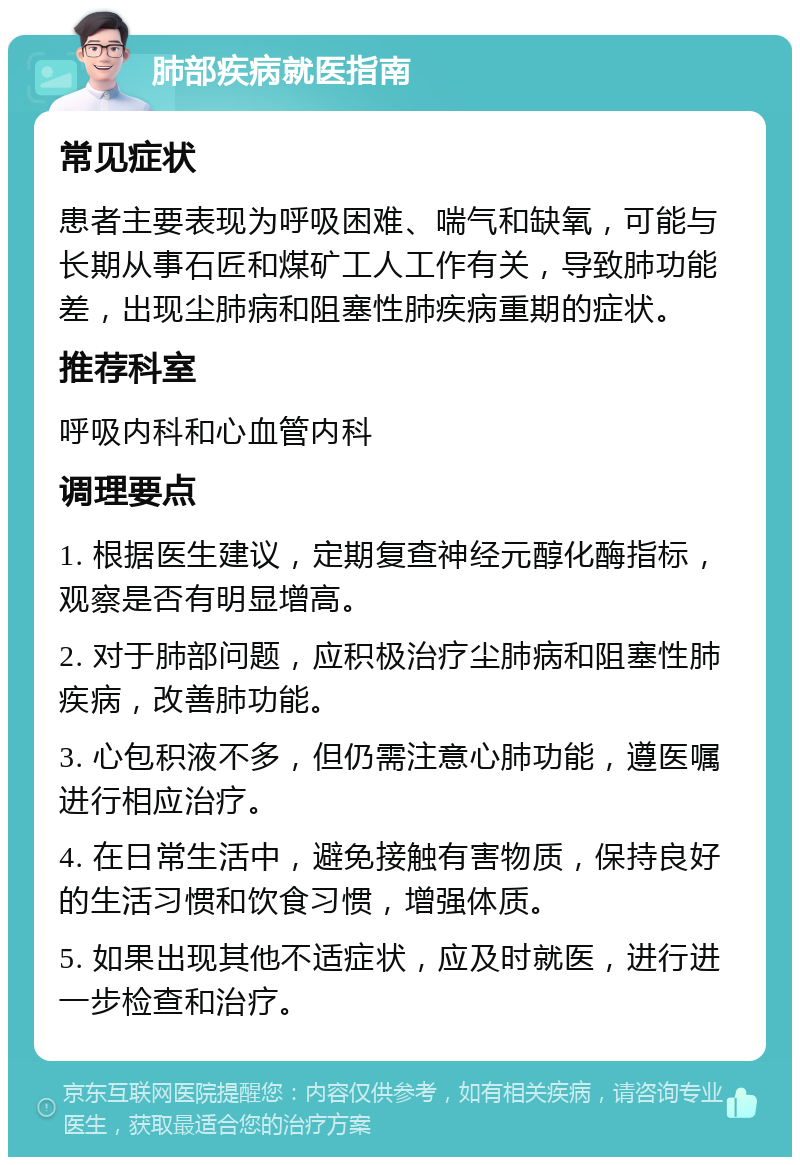 肺部疾病就医指南 常见症状 患者主要表现为呼吸困难、喘气和缺氧，可能与长期从事石匠和煤矿工人工作有关，导致肺功能差，出现尘肺病和阻塞性肺疾病重期的症状。 推荐科室 呼吸内科和心血管内科 调理要点 1. 根据医生建议，定期复查神经元醇化酶指标，观察是否有明显增高。 2. 对于肺部问题，应积极治疗尘肺病和阻塞性肺疾病，改善肺功能。 3. 心包积液不多，但仍需注意心肺功能，遵医嘱进行相应治疗。 4. 在日常生活中，避免接触有害物质，保持良好的生活习惯和饮食习惯，增强体质。 5. 如果出现其他不适症状，应及时就医，进行进一步检查和治疗。