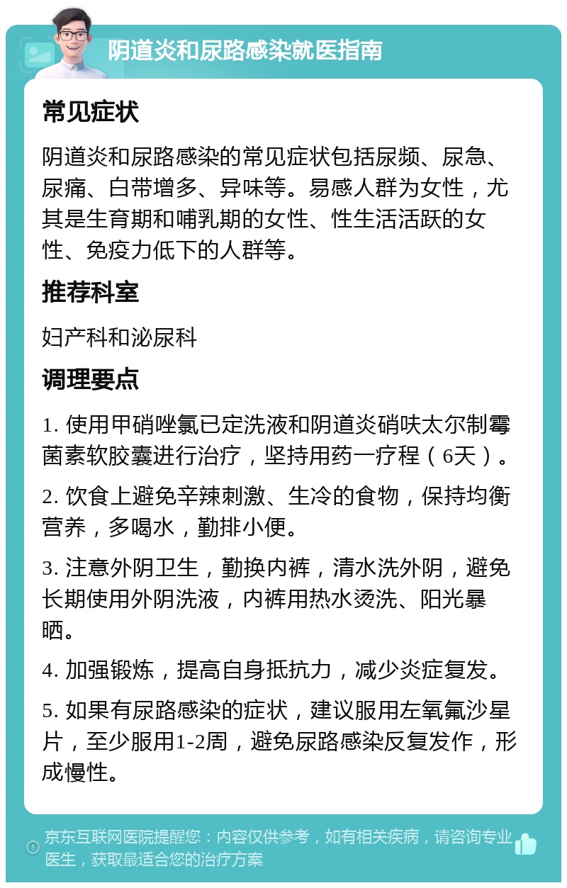 阴道炎和尿路感染就医指南 常见症状 阴道炎和尿路感染的常见症状包括尿频、尿急、尿痛、白带增多、异味等。易感人群为女性，尤其是生育期和哺乳期的女性、性生活活跃的女性、免疫力低下的人群等。 推荐科室 妇产科和泌尿科 调理要点 1. 使用甲硝唑氯已定洗液和阴道炎硝呋太尔制霉菌素软胶囊进行治疗，坚持用药一疗程（6天）。 2. 饮食上避免辛辣刺激、生冷的食物，保持均衡营养，多喝水，勤排小便。 3. 注意外阴卫生，勤换内裤，清水洗外阴，避免长期使用外阴洗液，内裤用热水烫洗、阳光暴晒。 4. 加强锻炼，提高自身抵抗力，减少炎症复发。 5. 如果有尿路感染的症状，建议服用左氧氟沙星片，至少服用1-2周，避免尿路感染反复发作，形成慢性。