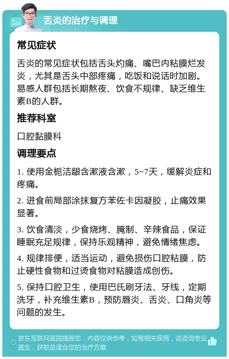 舌炎的治疗与调理 常见症状 舌炎的常见症状包括舌头灼痛、嘴巴内粘膜烂发炎，尤其是舌头中部疼痛，吃饭和说话时加剧。易感人群包括长期熬夜、饮食不规律、缺乏维生素B的人群。 推荐科室 口腔黏膜科 调理要点 1. 使用金栀洁龈含漱液含漱，5~7天，缓解炎症和疼痛。 2. 进食前局部涂抹复方苯佐卡因凝胶，止痛效果显著。 3. 饮食清淡，少食烧烤、腌制、辛辣食品，保证睡眠充足规律，保持乐观精神，避免情绪焦虑。 4. 规律排便，适当运动，避免损伤口腔粘膜，防止硬性食物和过烫食物对粘膜造成创伤。 5. 保持口腔卫生，使用巴氏刷牙法、牙线，定期洗牙，补充维生素B，预防唇炎、舌炎、口角炎等问题的发生。