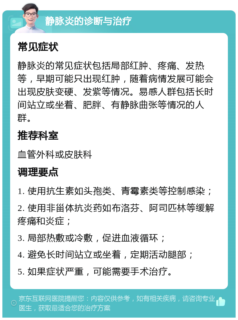 静脉炎的诊断与治疗 常见症状 静脉炎的常见症状包括局部红肿、疼痛、发热等，早期可能只出现红肿，随着病情发展可能会出现皮肤变硬、发紫等情况。易感人群包括长时间站立或坐着、肥胖、有静脉曲张等情况的人群。 推荐科室 血管外科或皮肤科 调理要点 1. 使用抗生素如头孢类、青霉素类等控制感染； 2. 使用非甾体抗炎药如布洛芬、阿司匹林等缓解疼痛和炎症； 3. 局部热敷或冷敷，促进血液循环； 4. 避免长时间站立或坐着，定期活动腿部； 5. 如果症状严重，可能需要手术治疗。