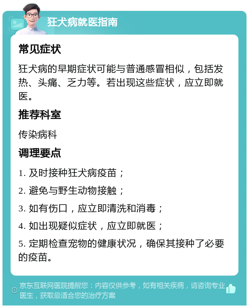 狂犬病就医指南 常见症状 狂犬病的早期症状可能与普通感冒相似，包括发热、头痛、乏力等。若出现这些症状，应立即就医。 推荐科室 传染病科 调理要点 1. 及时接种狂犬病疫苗； 2. 避免与野生动物接触； 3. 如有伤口，应立即清洗和消毒； 4. 如出现疑似症状，应立即就医； 5. 定期检查宠物的健康状况，确保其接种了必要的疫苗。