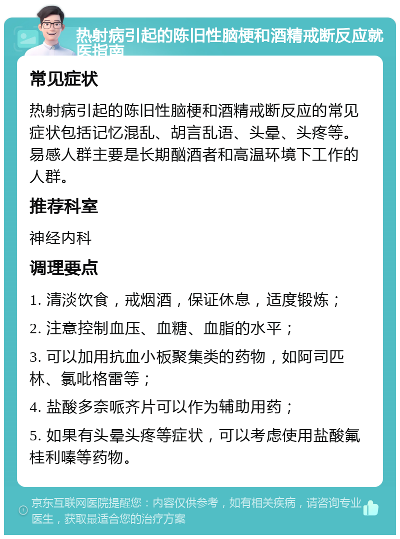 热射病引起的陈旧性脑梗和酒精戒断反应就医指南 常见症状 热射病引起的陈旧性脑梗和酒精戒断反应的常见症状包括记忆混乱、胡言乱语、头晕、头疼等。易感人群主要是长期酗酒者和高温环境下工作的人群。 推荐科室 神经内科 调理要点 1. 清淡饮食，戒烟酒，保证休息，适度锻炼； 2. 注意控制血压、血糖、血脂的水平； 3. 可以加用抗血小板聚集类的药物，如阿司匹林、氯吡格雷等； 4. 盐酸多奈哌齐片可以作为辅助用药； 5. 如果有头晕头疼等症状，可以考虑使用盐酸氟桂利嗪等药物。