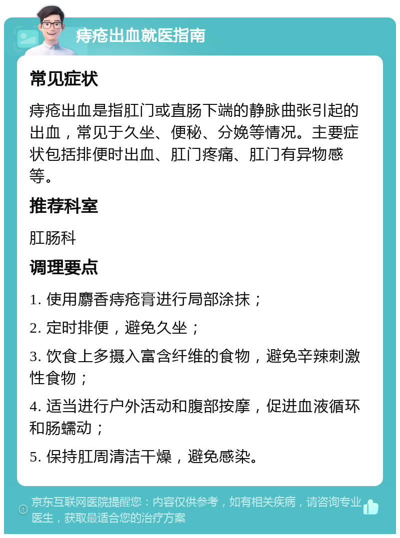 痔疮出血就医指南 常见症状 痔疮出血是指肛门或直肠下端的静脉曲张引起的出血，常见于久坐、便秘、分娩等情况。主要症状包括排便时出血、肛门疼痛、肛门有异物感等。 推荐科室 肛肠科 调理要点 1. 使用麝香痔疮膏进行局部涂抹； 2. 定时排便，避免久坐； 3. 饮食上多摄入富含纤维的食物，避免辛辣刺激性食物； 4. 适当进行户外活动和腹部按摩，促进血液循环和肠蠕动； 5. 保持肛周清洁干燥，避免感染。