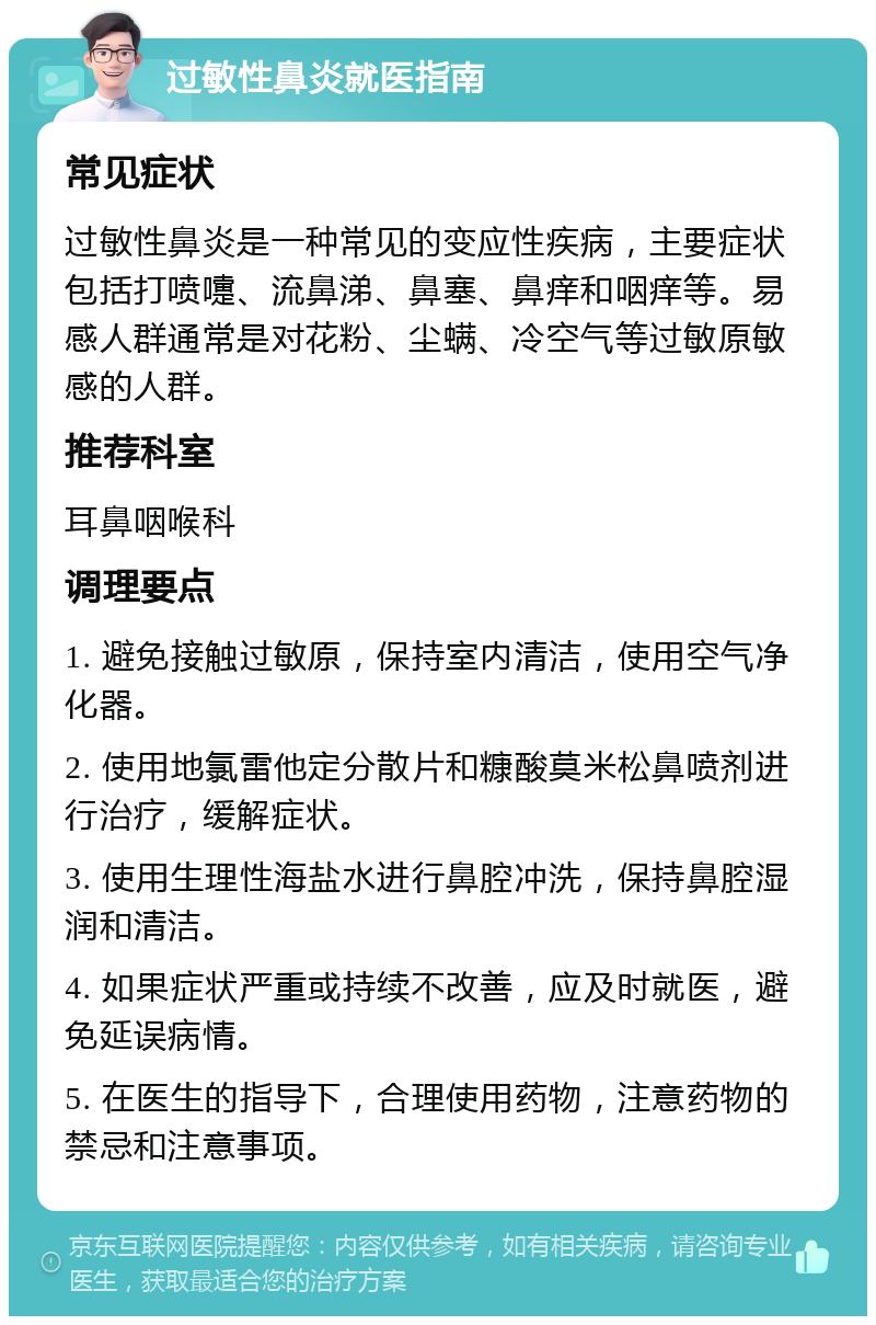 过敏性鼻炎就医指南 常见症状 过敏性鼻炎是一种常见的变应性疾病，主要症状包括打喷嚏、流鼻涕、鼻塞、鼻痒和咽痒等。易感人群通常是对花粉、尘螨、冷空气等过敏原敏感的人群。 推荐科室 耳鼻咽喉科 调理要点 1. 避免接触过敏原，保持室内清洁，使用空气净化器。 2. 使用地氯雷他定分散片和糠酸莫米松鼻喷剂进行治疗，缓解症状。 3. 使用生理性海盐水进行鼻腔冲洗，保持鼻腔湿润和清洁。 4. 如果症状严重或持续不改善，应及时就医，避免延误病情。 5. 在医生的指导下，合理使用药物，注意药物的禁忌和注意事项。