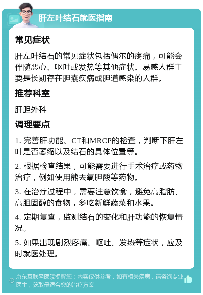 肝左叶结石就医指南 常见症状 肝左叶结石的常见症状包括偶尔的疼痛，可能会伴随恶心、呕吐或发热等其他症状。易感人群主要是长期存在胆囊疾病或胆道感染的人群。 推荐科室 肝胆外科 调理要点 1. 完善肝功能、CT和MRCP的检查，判断下肝左叶是否萎缩以及结石的具体位置等。 2. 根据检查结果，可能需要进行手术治疗或药物治疗，例如使用熊去氧胆酸等药物。 3. 在治疗过程中，需要注意饮食，避免高脂肪、高胆固醇的食物，多吃新鲜蔬菜和水果。 4. 定期复查，监测结石的变化和肝功能的恢复情况。 5. 如果出现剧烈疼痛、呕吐、发热等症状，应及时就医处理。