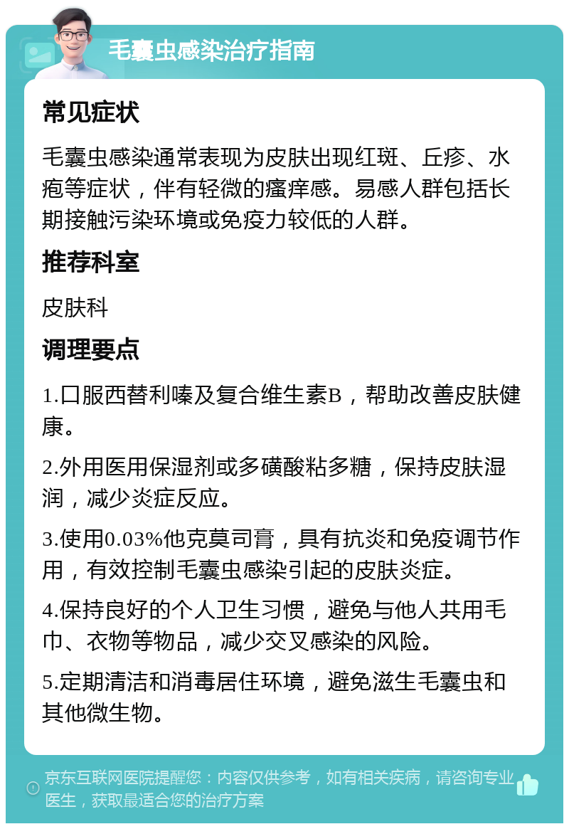 毛囊虫感染治疗指南 常见症状 毛囊虫感染通常表现为皮肤出现红斑、丘疹、水疱等症状，伴有轻微的瘙痒感。易感人群包括长期接触污染环境或免疫力较低的人群。 推荐科室 皮肤科 调理要点 1.口服西替利嗪及复合维生素B，帮助改善皮肤健康。 2.外用医用保湿剂或多磺酸粘多糖，保持皮肤湿润，减少炎症反应。 3.使用0.03%他克莫司膏，具有抗炎和免疫调节作用，有效控制毛囊虫感染引起的皮肤炎症。 4.保持良好的个人卫生习惯，避免与他人共用毛巾、衣物等物品，减少交叉感染的风险。 5.定期清洁和消毒居住环境，避免滋生毛囊虫和其他微生物。