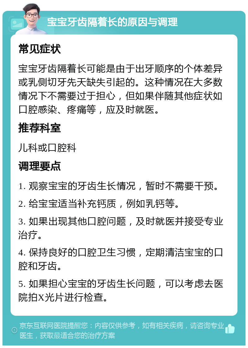 宝宝牙齿隔着长的原因与调理 常见症状 宝宝牙齿隔着长可能是由于出牙顺序的个体差异或乳侧切牙先天缺失引起的。这种情况在大多数情况下不需要过于担心，但如果伴随其他症状如口腔感染、疼痛等，应及时就医。 推荐科室 儿科或口腔科 调理要点 1. 观察宝宝的牙齿生长情况，暂时不需要干预。 2. 给宝宝适当补充钙质，例如乳钙等。 3. 如果出现其他口腔问题，及时就医并接受专业治疗。 4. 保持良好的口腔卫生习惯，定期清洁宝宝的口腔和牙齿。 5. 如果担心宝宝的牙齿生长问题，可以考虑去医院拍X光片进行检查。