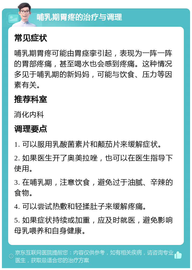 哺乳期胃疼的治疗与调理 常见症状 哺乳期胃疼可能由胃痉挛引起，表现为一阵一阵的胃部疼痛，甚至喝水也会感到疼痛。这种情况多见于哺乳期的新妈妈，可能与饮食、压力等因素有关。 推荐科室 消化内科 调理要点 1. 可以服用乳酸菌素片和颠茄片来缓解症状。 2. 如果医生开了奥美拉唑，也可以在医生指导下使用。 3. 在哺乳期，注意饮食，避免过于油腻、辛辣的食物。 4. 可以尝试热敷和轻揉肚子来缓解疼痛。 5. 如果症状持续或加重，应及时就医，避免影响母乳喂养和自身健康。