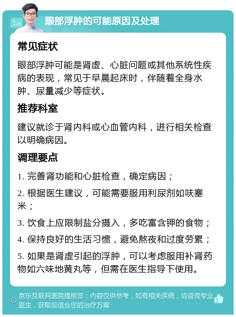 眼部浮肿的可能原因及处理 常见症状 眼部浮肿可能是肾虚、心脏问题或其他系统性疾病的表现，常见于早晨起床时，伴随着全身水肿、尿量减少等症状。 推荐科室 建议就诊于肾内科或心血管内科，进行相关检查以明确病因。 调理要点 1. 完善肾功能和心脏检查，确定病因； 2. 根据医生建议，可能需要服用利尿剂如呋塞米； 3. 饮食上应限制盐分摄入，多吃富含钾的食物； 4. 保持良好的生活习惯，避免熬夜和过度劳累； 5. 如果是肾虚引起的浮肿，可以考虑服用补肾药物如六味地黄丸等，但需在医生指导下使用。