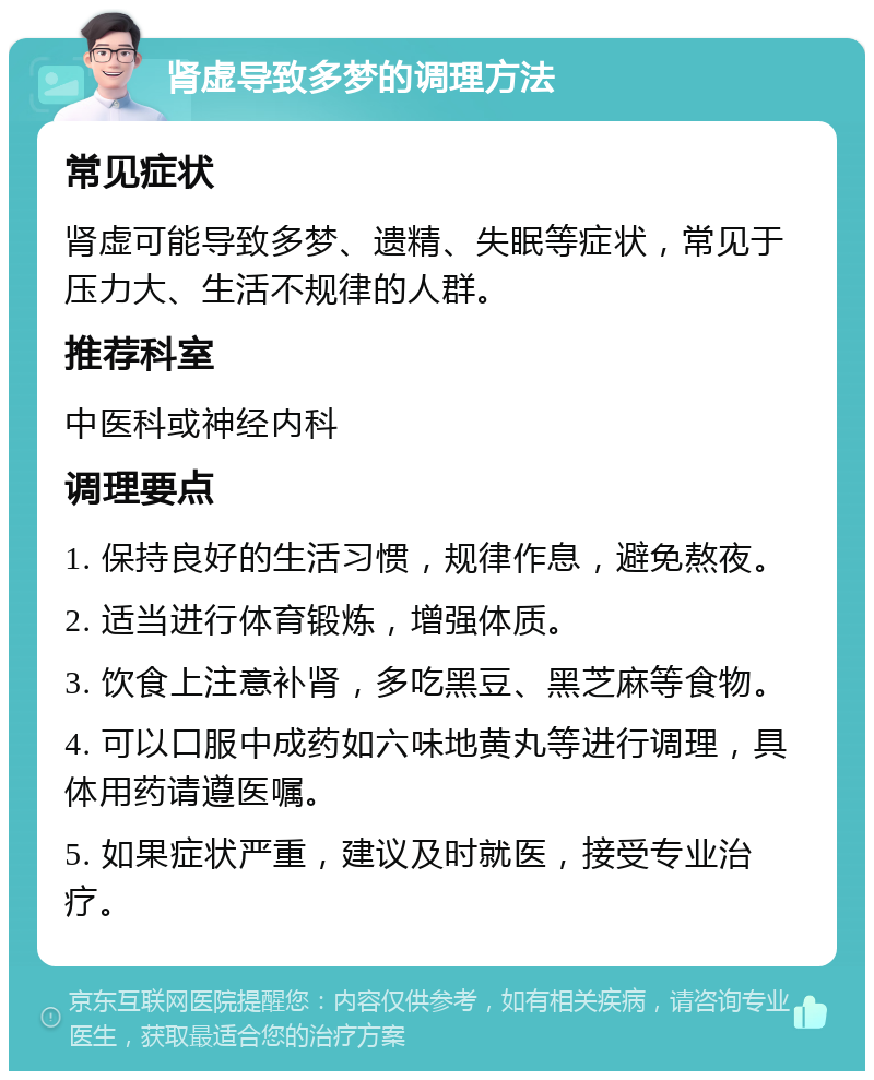 肾虚导致多梦的调理方法 常见症状 肾虚可能导致多梦、遗精、失眠等症状，常见于压力大、生活不规律的人群。 推荐科室 中医科或神经内科 调理要点 1. 保持良好的生活习惯，规律作息，避免熬夜。 2. 适当进行体育锻炼，增强体质。 3. 饮食上注意补肾，多吃黑豆、黑芝麻等食物。 4. 可以口服中成药如六味地黄丸等进行调理，具体用药请遵医嘱。 5. 如果症状严重，建议及时就医，接受专业治疗。