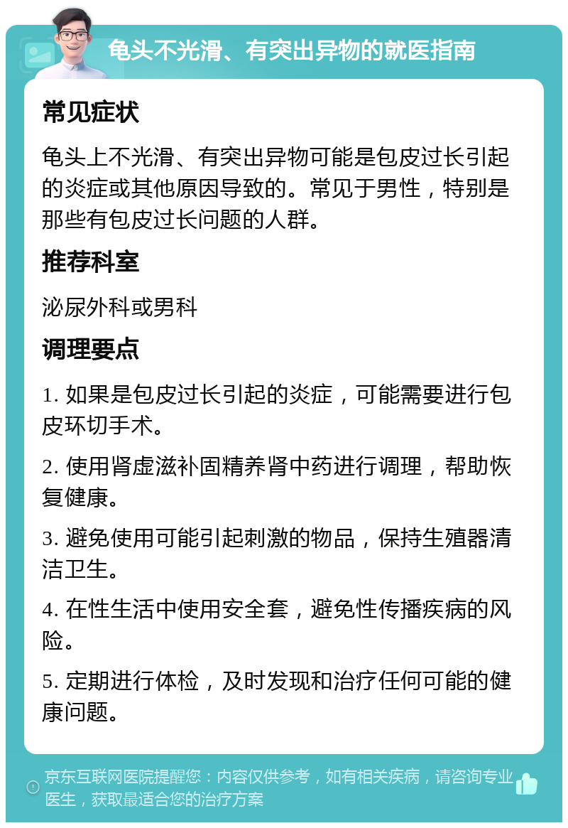 龟头不光滑、有突出异物的就医指南 常见症状 龟头上不光滑、有突出异物可能是包皮过长引起的炎症或其他原因导致的。常见于男性，特别是那些有包皮过长问题的人群。 推荐科室 泌尿外科或男科 调理要点 1. 如果是包皮过长引起的炎症，可能需要进行包皮环切手术。 2. 使用肾虚滋补固精养肾中药进行调理，帮助恢复健康。 3. 避免使用可能引起刺激的物品，保持生殖器清洁卫生。 4. 在性生活中使用安全套，避免性传播疾病的风险。 5. 定期进行体检，及时发现和治疗任何可能的健康问题。