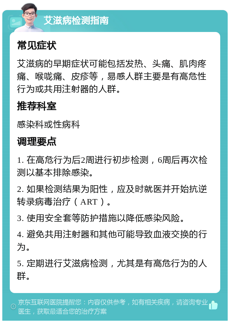 艾滋病检测指南 常见症状 艾滋病的早期症状可能包括发热、头痛、肌肉疼痛、喉咙痛、皮疹等，易感人群主要是有高危性行为或共用注射器的人群。 推荐科室 感染科或性病科 调理要点 1. 在高危行为后2周进行初步检测，6周后再次检测以基本排除感染。 2. 如果检测结果为阳性，应及时就医并开始抗逆转录病毒治疗（ART）。 3. 使用安全套等防护措施以降低感染风险。 4. 避免共用注射器和其他可能导致血液交换的行为。 5. 定期进行艾滋病检测，尤其是有高危行为的人群。