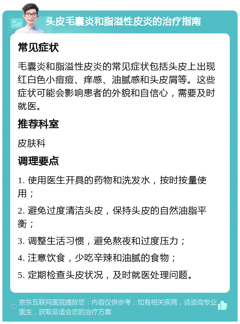 头皮毛囊炎和脂溢性皮炎的治疗指南 常见症状 毛囊炎和脂溢性皮炎的常见症状包括头皮上出现红白色小痘痘、痒感、油腻感和头皮屑等。这些症状可能会影响患者的外貌和自信心，需要及时就医。 推荐科室 皮肤科 调理要点 1. 使用医生开具的药物和洗发水，按时按量使用； 2. 避免过度清洁头皮，保持头皮的自然油脂平衡； 3. 调整生活习惯，避免熬夜和过度压力； 4. 注意饮食，少吃辛辣和油腻的食物； 5. 定期检查头皮状况，及时就医处理问题。