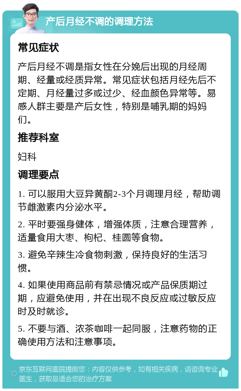 产后月经不调的调理方法 常见症状 产后月经不调是指女性在分娩后出现的月经周期、经量或经质异常。常见症状包括月经先后不定期、月经量过多或过少、经血颜色异常等。易感人群主要是产后女性，特别是哺乳期的妈妈们。 推荐科室 妇科 调理要点 1. 可以服用大豆异黄酮2-3个月调理月经，帮助调节雌激素内分泌水平。 2. 平时要强身健体，增强体质，注意合理营养，适量食用大枣、枸杞、桂圆等食物。 3. 避免辛辣生冷食物刺激，保持良好的生活习惯。 4. 如果使用商品前有禁忌情况或产品保质期过期，应避免使用，并在出现不良反应或过敏反应时及时就诊。 5. 不要与酒、浓茶咖啡一起同服，注意药物的正确使用方法和注意事项。