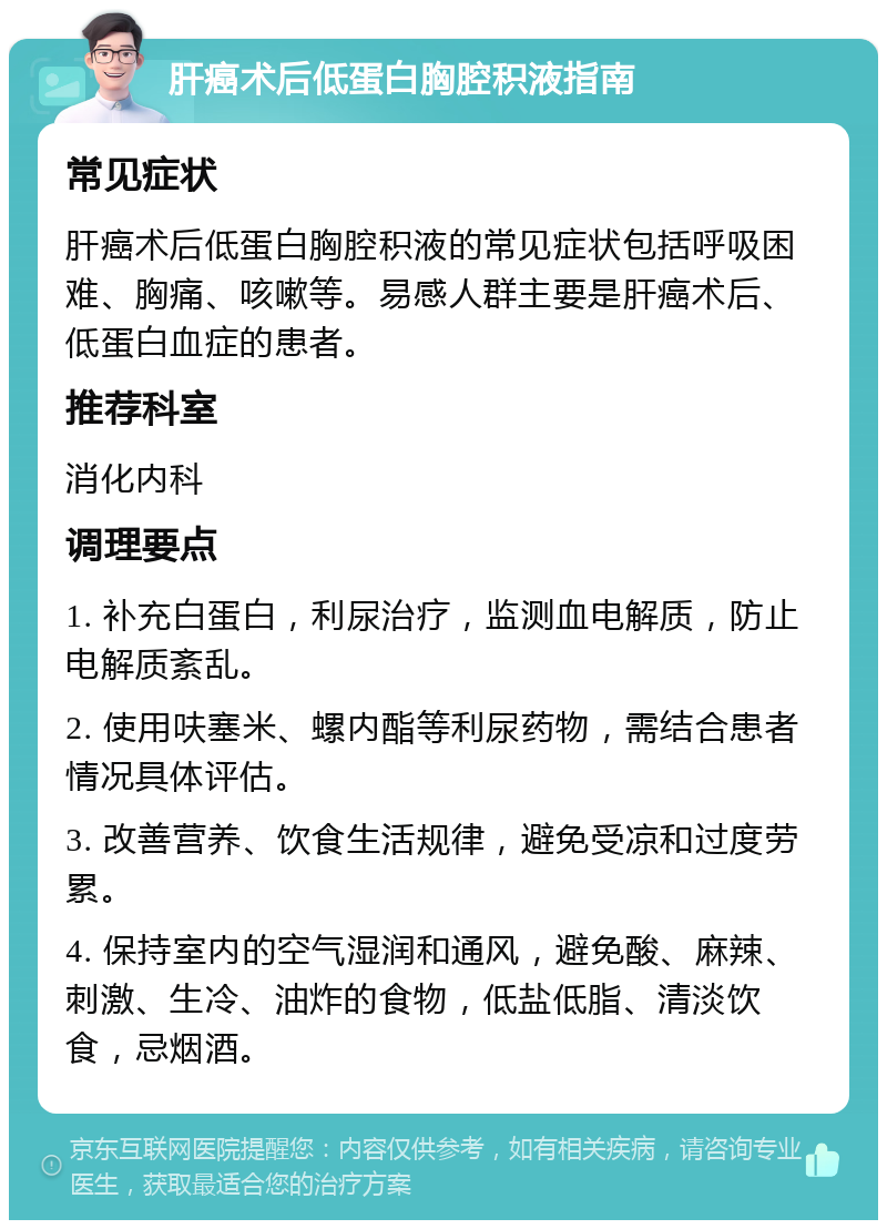 肝癌术后低蛋白胸腔积液指南 常见症状 肝癌术后低蛋白胸腔积液的常见症状包括呼吸困难、胸痛、咳嗽等。易感人群主要是肝癌术后、低蛋白血症的患者。 推荐科室 消化内科 调理要点 1. 补充白蛋白，利尿治疗，监测血电解质，防止电解质紊乱。 2. 使用呋塞米、螺内酯等利尿药物，需结合患者情况具体评估。 3. 改善营养、饮食生活规律，避免受凉和过度劳累。 4. 保持室内的空气湿润和通风，避免酸、麻辣、刺激、生冷、油炸的食物，低盐低脂、清淡饮食，忌烟酒。