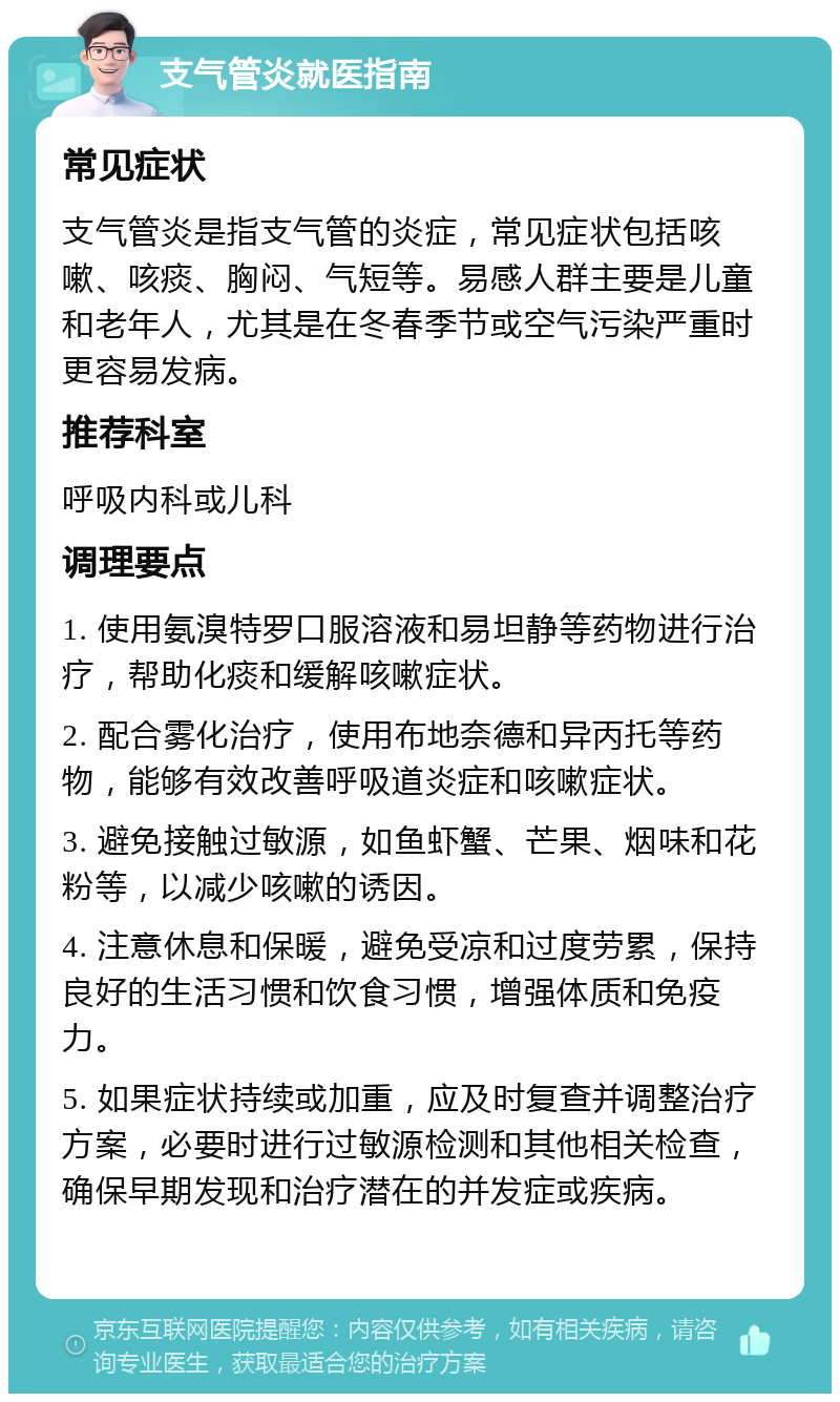 支气管炎就医指南 常见症状 支气管炎是指支气管的炎症，常见症状包括咳嗽、咳痰、胸闷、气短等。易感人群主要是儿童和老年人，尤其是在冬春季节或空气污染严重时更容易发病。 推荐科室 呼吸内科或儿科 调理要点 1. 使用氨溴特罗口服溶液和易坦静等药物进行治疗，帮助化痰和缓解咳嗽症状。 2. 配合雾化治疗，使用布地奈德和异丙托等药物，能够有效改善呼吸道炎症和咳嗽症状。 3. 避免接触过敏源，如鱼虾蟹、芒果、烟味和花粉等，以减少咳嗽的诱因。 4. 注意休息和保暖，避免受凉和过度劳累，保持良好的生活习惯和饮食习惯，增强体质和免疫力。 5. 如果症状持续或加重，应及时复查并调整治疗方案，必要时进行过敏源检测和其他相关检查，确保早期发现和治疗潜在的并发症或疾病。