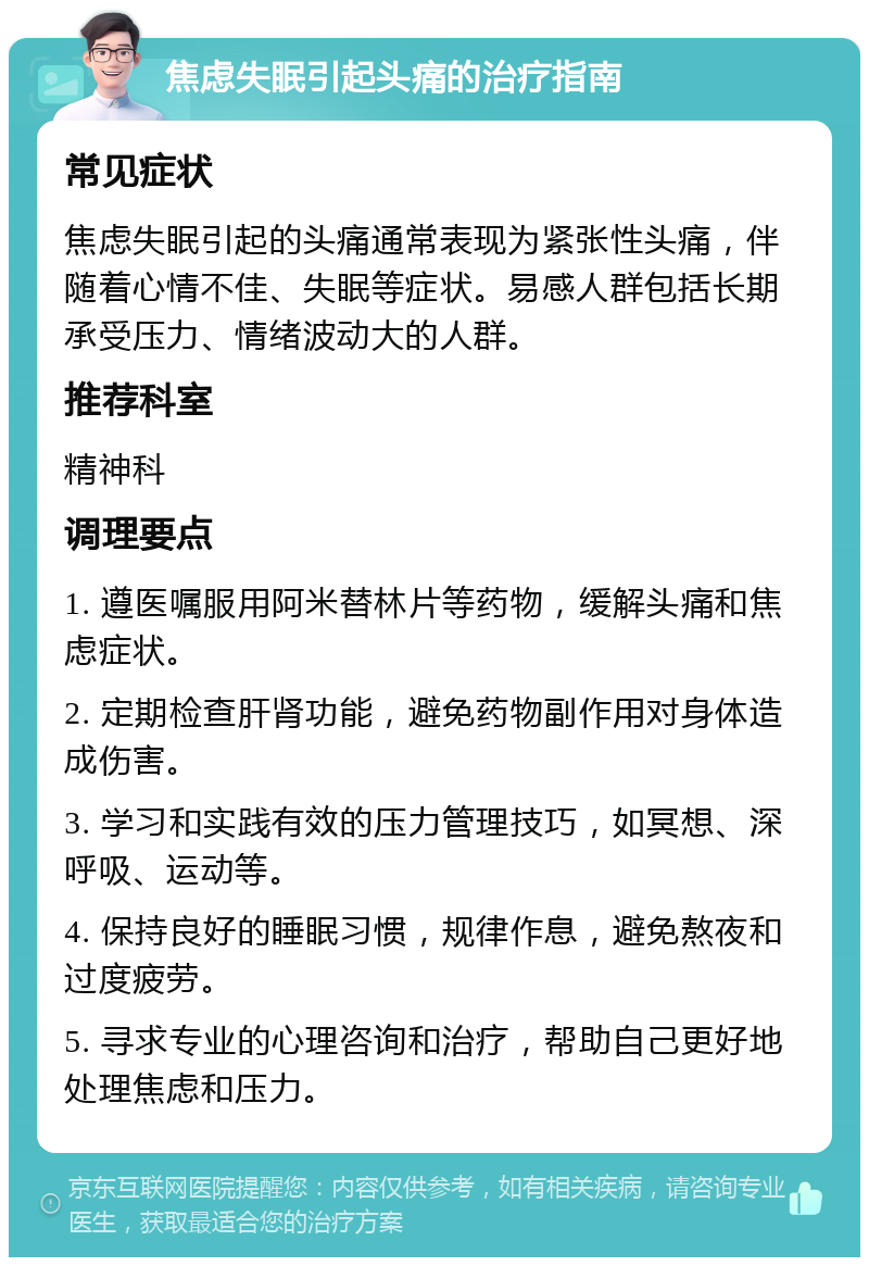 焦虑失眠引起头痛的治疗指南 常见症状 焦虑失眠引起的头痛通常表现为紧张性头痛，伴随着心情不佳、失眠等症状。易感人群包括长期承受压力、情绪波动大的人群。 推荐科室 精神科 调理要点 1. 遵医嘱服用阿米替林片等药物，缓解头痛和焦虑症状。 2. 定期检查肝肾功能，避免药物副作用对身体造成伤害。 3. 学习和实践有效的压力管理技巧，如冥想、深呼吸、运动等。 4. 保持良好的睡眠习惯，规律作息，避免熬夜和过度疲劳。 5. 寻求专业的心理咨询和治疗，帮助自己更好地处理焦虑和压力。