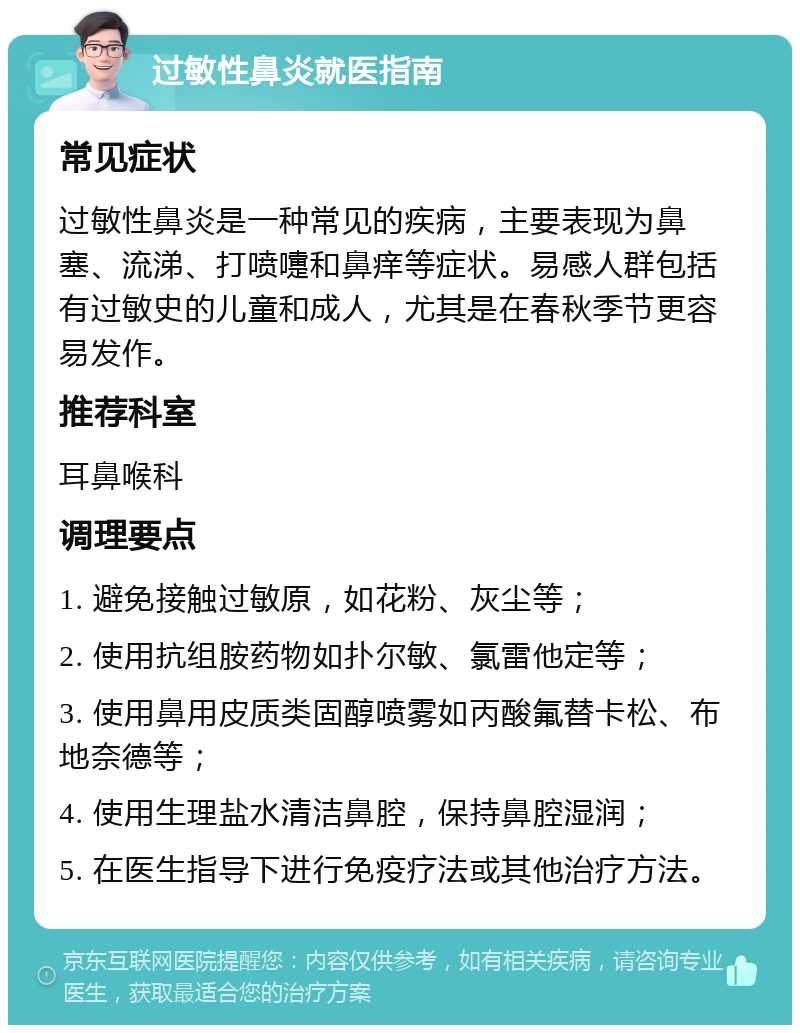 过敏性鼻炎就医指南 常见症状 过敏性鼻炎是一种常见的疾病，主要表现为鼻塞、流涕、打喷嚏和鼻痒等症状。易感人群包括有过敏史的儿童和成人，尤其是在春秋季节更容易发作。 推荐科室 耳鼻喉科 调理要点 1. 避免接触过敏原，如花粉、灰尘等； 2. 使用抗组胺药物如扑尔敏、氯雷他定等； 3. 使用鼻用皮质类固醇喷雾如丙酸氟替卡松、布地奈德等； 4. 使用生理盐水清洁鼻腔，保持鼻腔湿润； 5. 在医生指导下进行免疫疗法或其他治疗方法。