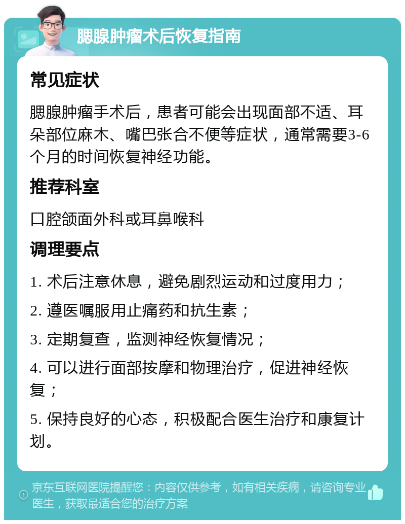 腮腺肿瘤术后恢复指南 常见症状 腮腺肿瘤手术后，患者可能会出现面部不适、耳朵部位麻木、嘴巴张合不便等症状，通常需要3-6个月的时间恢复神经功能。 推荐科室 口腔颌面外科或耳鼻喉科 调理要点 1. 术后注意休息，避免剧烈运动和过度用力； 2. 遵医嘱服用止痛药和抗生素； 3. 定期复查，监测神经恢复情况； 4. 可以进行面部按摩和物理治疗，促进神经恢复； 5. 保持良好的心态，积极配合医生治疗和康复计划。