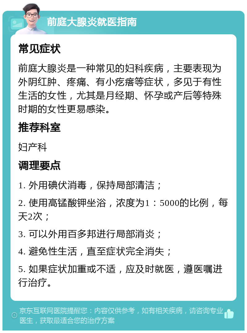 前庭大腺炎就医指南 常见症状 前庭大腺炎是一种常见的妇科疾病，主要表现为外阴红肿、疼痛、有小疙瘩等症状，多见于有性生活的女性，尤其是月经期、怀孕或产后等特殊时期的女性更易感染。 推荐科室 妇产科 调理要点 1. 外用碘伏消毒，保持局部清洁； 2. 使用高锰酸钾坐浴，浓度为1：5000的比例，每天2次； 3. 可以外用百多邦进行局部消炎； 4. 避免性生活，直至症状完全消失； 5. 如果症状加重或不适，应及时就医，遵医嘱进行治疗。